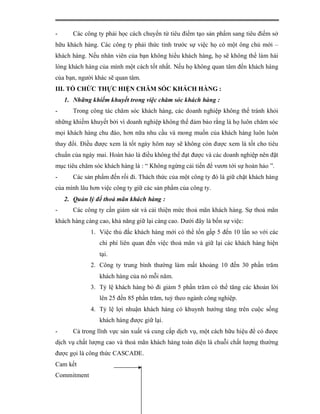 -      Các công ty phải học cách chuyển từ tiêu điểm tạo sản phẩm sang tiêu điểm sở
hữu khách hàng. Các công ty phải thức tỉnh trước sự việc họ có một ông chủ mới –
khách hàng. Nếu nhân viên của bạn không hiểu khách hàng, họ sẽ không thể làm hài
lòng khách hàng của mình một cách tốt nhất. Nếu họ không quan tâm đến khách hàng
của bạn, người khác sẽ quan tâm.
III. TỔ CHỨC THỰC HIỆN CHĂM SÓC KHÁCH HÀNG :
    1. Những khiếm khuyết trong việc chăm sóc khách hàng :
-      Trong công tác chăm sóc khách hàng, các doanh nghiệp không thể tránh khỏi
những khiếm khuyết bởi vì doanh nghiệp không thể đảm bảo rằng là họ luôn chăm sóc
mọi khách hàng chu đáo, hơn nữa nhu cầu và mong muốn của khách hàng luôn luôn
thay đổi. Điều được xem là tốt ngày hôm nay sẽ không còn được xem là tốt cho tiêu
chuẩn của ngày mai. Hoàn hảo là điều không thể đạt được và các doanh nghiệp nên đặt
mục tiêu chăm sóc khách hàng là : “ Không ngừng cải tiến để vươn tới sự hoàn hảo ”.
-      Các sản phẩm đến rồi đi. Thách thức của một công ty đó là giữ chặt khách hàng
của mình lâu hơn việc công ty giữ các sản phẩm của công ty.
    2. Quản lý để thoả mãn khách hàng :
-      Các công ty cần giám sát và cải thiện mức thoả mãn khách hàng. Sự thoả mãn
khách hàng càng cao, khả năng giữ lại càng cao. Dưới đây là bốn sự việc:
             1. Việc thủ đắc khách hàng mới có thể tốn gấp 5 đến 10 lần so với các
                chi phí liên quan đến việc thoả mãn và giữ lại các khách hàng hiện
                tại.
             2. Công ty trung bình thường làm mất khoảng 10 đến 30 phần trăm
                khách hàng của nó mỗi năm.
             3. Tỷ lệ khách hàng bỏ đi giảm 5 phần trăm có thể tăng các khoản lời
                lên 25 đến 85 phần trăm, tuỳ theo ngành công nghiệp.
             4. Tỷ lệ lợi nhuận khách hàng có khuynh hướng tăng trên cuộc sống
                khách hàng được giữ lại.
-      Cả trong lĩnh vực sản xuất và cung cấp dịch vụ, một cách hữu hiệu để có được
dịch vụ chất lượng cao và thoả mãn khách hàng toàn diện là chuỗi chất lượng thường
được gọi là công thức CASCADE.
Cam kết
Commitment
 