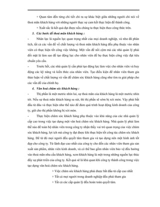 + Quan tâm đến từng chi tiết chỉ ra sự khác biệt giữa những người chỉ nói về
thoả mãn khách hàng với những người thực sự cam kết thực hiện để thành công.
       + Xuất sắc là kết quả đạt được nếu chúng ta thực hiện theo công thức trên.
    3. Các bước để thoả mãn khách hàng :
-      Nhân lực là nguồn lực quan trọng nhất của mọi doanh nghiệp, và như đã phân
tích, tất cả các vấn đề về chất lượng và thoả mãn khách hàng đều phụ thuộc vào nhân
viên có thực hiện tốt công việc không. Một vấn đề nổi cộm mà các nhà quản lý phải
đối mặt là làm sao để tạo động lực cho nhân viên để họ thực hiện công việc đạt tiêu
chuẩn yêu cầu.
-      Trước hết, các nhà quản lý cần phải tạo động lực làm việc cho nhân viên và huy
động các kỹ năng và kiến thức của nhân viên. Tạo điều kiện để nhân viên tham gia
thảo luận về chất lượng và vấn đề chăm sóc khách hàng cũng như tìm ra giải pháp cho
các vấn đề của chính họ.
    4. Văn hoá chăm sóc khách hàng :
-      Thị phần là một metric nhìn lui, sự thoả mãn của khách hàng là một metric nhìn
tới. Nếu sự thoả mãn khách hàng sa sút, thì thị phần sẽ sớm bị xói mòn. Vậy phải bắt
đầu từ đâu và thực hiện như thế nào để đảm quá trình hoạt động kinh doanh của công
ty, giữ cho thị phần không bị xói mòn.
-      Thực hiện chăm sóc khách hàng phụ thuộc vào khả năng của các nhà quản lý
cấp cao trong việc tạo dựng một văn hoá chăm sóc khách hàng. Nhà quản lý phải làm
thế nào để toàn bộ nhân viên trong công ty nhận thấy vai trò quan trọng của việc chăm
sóc khách hàng, lợi ích mà công ty đạt được khi thực hiện tốt công tác chăm sóc khách
hàng. Để từ đó mọi người đều quyết tâm tham gia và tạo dựng nên một hình ảnh tốt
đẹp cho công ty. Từ lãnh đạo cao nhất của công ty cho đến các nhân viên tham gia sản
xuất sản phẩm, nhân viên kinh doanh, và có thể bao gồm nhân viên bảo vệ đều hướng
vào thoả mãn nhu cầu khách hàng, xem khách hàng là một trong những nguồn lực thúc
đẩy sự phát triển của công ty. Kết quả sẽ là khả quan khi công ty thành công trong việc
tạo dựng văn hoá chăm sóc khách hàng.
                   + Việc chăm sóc khách hàng phải được bắt đầu từ cấp cao nhất
                   + Tất cả mọi người trong doanh nghiệp đều phải tham gia
                   + Tất cả các cấp quản lý đều hoàn toàn quyết tâm.
 