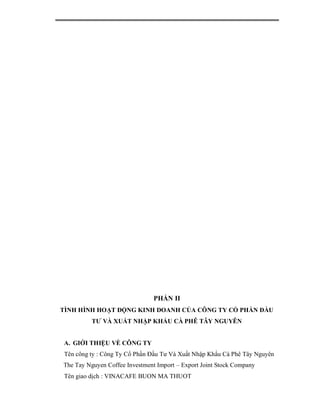 PHẦN II
TÌNH HÌNH HOẠT ĐỘNG KINH DOANH CỦA CÔNG TY CỔ PHẦN ĐẦU
          TƯ VÀ XUẤT NHẬP KHẨU CÀ PHÊ TÂY NGUYÊN


A. GIỚI THIỆU VỀ CÔNG TY
 Tên công ty : Công Ty Cổ Phần Đầu Tư Và Xuất Nhập Khẩu Cà Phê Tây Nguyên
The Tay Nguyen Coffee Investment Import – Export Joint Stock Company
 Tên giao dịch : VINACAFE BUON MA THUOT
 