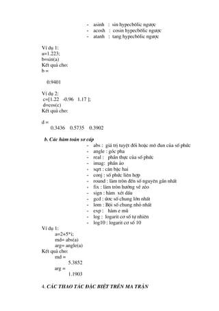 - asinh : sin hypecb«lic ng−îc
                    - acosh : cosin hypecb«lic ng−îc
                    - atanh : tang hypecb«lic ng−îc

VÝ dô 1:
a=1.223;
b=sin(a)
KÕt qu¶ cho:
b=

  0.9401

VÝ dô 2:
c=[1.22 -0.96 1.17 ];
d=cos(c)
KÕt qu¶ cho:

d=
     0.3436 0.5735 0.3902

 b. C¸c hµm to¸n s¬ cÊp
                    - abs : gi¸ trÞ tuyÖt ®èi hoÆc m« ®un cña sè phøc
                    - angle : gãc pha
                    - real : phÇn thùc cña sè phøc
                    - imag: phÇn ¶o
                    - sqrt : c¨n bËc hai
                    - conj : sè phøc liªn hîp
                    - round : lµm trßn ®Õn sè nguyªn gÇn nhÊt
                    - fix : lµm trßn h−íng vÒ zÎo
                    - sign : hµm xÐt dÊu
                    - gcd : ø¬c sè chung lín nhÊt
                    - lom : Béi sè chung nhá nhÊt
                    - exp : hµm e mò
                    - log : logarit c¬ sè tù nhiªn
                    - log10 : logarit c¬ sè 10
VÝ dô 1:
      a=2+5*i;
      md= abs(a)
      arg= angle(a)
KÕt qu¶ cho:
      md =
             5.3852
      arg =
             1.1903

4. C¸c thao t¸c ®Æc biÖt trªn ma trËn
 