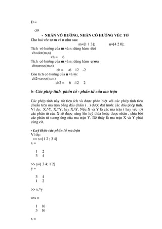 D=

 -39
       - Nh©n v« h−íng, nh©n cã h−íng vÐc t¬
Cho hai vÐc t¬ m vµ n nh− sau:
                               m=[1 1 3]; n=[4 2 0];
TÝch v« h−íng cña m vµ n: dïng hµm dot
vh=dot(m,n)
             vh = 6
TÝch cã h−íng cña m vµ n: dïng hµm cross
ch=cross(m,n)
                 ch = -6 12 -2
Cßn tÝch cã h−íng cña n vµ m:
ch2=cross(n,m)
                ch2 = 6 -12 2

b- C¸c phÐp tÝnh phÇn tö - phÇn tö cña ma trËn

C¸c phÐp tÝnh nµy rÊt tiÖn Ých vµ ®−îc ph©n biÖt víi c¸c phÐp tÝnh tiªu
chuÈn trªn ma trËn b»ng dÊu chÊm ( . ) ®−îc ®Æt tr−íc c¸c dÊu phÐp tÝnh.
VÝ dô: X.^Y, X.*Y, hay X.Y. NÕu X vµ Y lµ c¸c ma trËn ( hay vÐc t¬)
c¸c phÇn tö cña X sÏ ®−îc n©ng lªn luü thõa hoÆc ®−îc nh©n , chia bëi
c¸c phÇn tö t−¬ng øng cña ma trËn Y. DÏ thÊy lµ ma trËn X vµ Y ph¶i
cïng cì.

- Luü thõa c¸c phÇn tö ma trËn
VÝ dô:
  >> x=[1 2 ; 3 4]
x=

   1    2
   3    4

>> y=[ 3 4; 1 2]
y=

   3    4
   1    2

>> x.^y

ans =

   1    16
   3    16

x=
 
