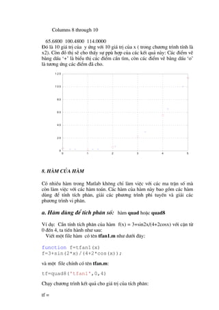 Columns 8 through 10

  65.6800 100.4800 114.0000
§ã lµ 10 gi¸ trÞ cña y øng víi 10 gi¸ trÞ cña x ( trong ch−¬ng tr×nh tÝnh lµ
x2). Cßn ®å thÞ sÏ cho thÊy sù ppï hîp cña c¸c kÕt qu¶ nµy: C¸c ®iÓm vÏ
b»ng dÊu ‘+’ lµ biÓu thÞ c¸c ®iÓm cÇn t×m, cßn c¸c ®iÓm vÏ b»ng dÊu ‘o’
lµ t−¬ng øng c¸c ®iÓm ®· cho.
        120



        100



         80



         60



         40



         20



          0
              0       1            2           3            4           5




8. Hµm cña hµm

Cã nhiÒu hµm trong Matlab kh«ng chØ lµm viÖc víi c¸c ma trËn sè mµ
cßn lµm viÖc víi c¸c hµm to¸n. C¸c hµm cña hµm nµy bao gåm c¸c hµm
dïng ®Ó tÝnh tÝch ph©n, gi¶i c¸c ph−¬ng tr×nh phi tuyÕn vµ gi¶i c¸c
ph−¬ng tr×nh vi ph©n.

a. Hµm dïng ®Ó tÝch ph©n sè: hµm quad hoÆc quad8
VÝ dô: CÇn tÝnh tÝch ph©n cña hµm f(x) = 3+sin2x/(4+2cosx) víi cËn tõ
0 ®Õn 4, ta tiÕn hµnh nh− sau:
  ViÕt mét file hµm cã tªn tfan1.m nh− d−íi ®©y:

function f=tfan1(x)
f=3+sin(2*x)/(4+2*cos(x));
vµ mét file chÝnh cã tªn tfan.m:
tf=quad8('tfan1',0,4)
Ch¹y ch−¬ng tr×nh kÕt qu¶ cho gi¸ trÞ cña tÝch ph©n:

tf =
 