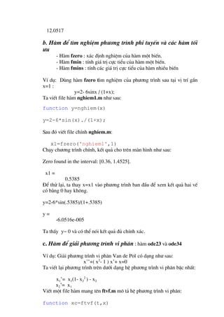 12.0517

b. Hµm ®Ó t×m nghiÖm ph−¬ng tr×nh phi tuyÕn vµ c¸c hµm tèi
−u
        - Hµm fzero : x¸c ®Þnh nghiÖm cña hµm mét biÕn.
        - Hµm fmin : tÝnh gi¸ trÞ cùc tiÓu cña hµm mét biÕn.
        - Hµm fmins : tÝnh c¸c gi¸ trÞ cùc tiÓu cña hµm nhiÒu biÕn

VÝ dô: Dïng hµm fzero t×m nghiÖm cña ph−¬ng tr×nh sau t¹i vÞ trÝ gÇn
x=1 :
                y=2- 6sinx / (1+x);
Ta viÕt file hµm nghiem1.m nh− sau:
function y=nghiem(x)

y=2-6*sin(x)./(1+x);

Sau ®ã viÕt file chÝnh nghiem.m:

   x1=fzero('nghiem1',1)
Ch¹y ch−¬ng tr×nh chÝnh, kÕt qu¶ cho trªn mµn h×nh nh− sau:

Zero found in the interval: [0.36, 1.4525].

 x1 =
           0.5385
§Ó thö l¹i, ta thay x=x1 vµo ph−¬ng tr×nh ban ®Çu ®Ó xem kÕt qu¶ hai vÕ
cã b»ng 0 hay kh«ng.

y=2-6*sin(.5385)/(1+.5385)

y=
        -6.0516e-005

Ta thÊy y~ 0 vµ cã thÓ nãi kÕt qu¶ ®ñ chÝnh x¸c.

c. Hµm ®Ó gi¶i ph−¬ng tr×nh vi ph©n : hµm ode23 vµ ode34
VÝ dô: Gi¶i ph−¬ng tr×nh vi ph©n Van de Pol cã d¹ng nh− sau:
                    x’’+( x2- 1 ) x’+ x=0
Ta viÕt l¹i ph−¬ng tr×nh trªn d−íi d¹ng hÖ ph−¬ng tr×nh vi ph©n bËc nhÊt:

      x1’= x1(1- x22 ) - x2
      x2’= x1
ViÕt mét file hµm mang tªn ftvf.m m« t¶ hÖ ph−¬ng tr×nh vi ph©n:

function xc=ftvf(t,x)
 