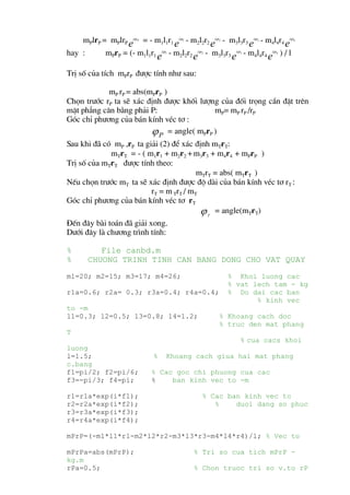 mPlrP = mPlrP eiϕ = - m1l1r1 eiϕ - m2l2r2 eiϕ - m3l3r3 eiϕ - m4l4r4 eiϕ
                      P              1            2             3              4



hay :      mPrP = (- m1l1r1 eiϕ - m2l2r2 eiϕ - m3l3r3 eiϕ - m4l4r4 eiϕ ) / l
                               1            2             3           4




TrÞ sè cña tÝch mPrP ®−îc tÝnh nh− sau:

            mP rP = abs(mPrP )
Chän tr−íc rP ta sÏ x¸c ®Þnh ®−îc khèi l−îng cña ®èi träng cÇn ®Æt trªn
mÆt ph¼ng c©n b»ng ph¶i P:                 mP= mP rP /rP
Gãc chØ ph−¬ng cña b¸n kÝnh vÐc t¬ :
                         ϕ P = angle( mPrP )
Sau khi ®· cã mP ,rP ta gi¶i (2) ®Ó x¸c ®Þnh mTrT:
             mTrT = - ( m1r1 + m2r2 + m3r3 + m4r4 + mPrP )
TrÞ sè cña mTrT ®−îc tÝnh theo:
                                         mTrT = abs( mTrT )
NÕu chän tr−íc mT ta sÏ x¸c ®Þnh ®−îc ®é dµi cña b¸n kÝnh vÐc t¬ rT :
                          rT = m TrT / mT
Gãc chØ ph−¬ng cña b¸n kÝnh vÐc t¬ rT
                                          ϕ T = angle(mTrT)
§Õn ®©y bµi to¸n ®· gi¶i xong.
D−íi ®©y lµ ch−¬ng tr×nh tÝnh:

%          File canbd.m
%       CHUONG TRINH TINH CAN BANG DONG CHO VAT QUAY
m1=20; m2=15; m3=17; m4=26;                           % Khoi luong cac
                                                      % vat lech tam - kg
r1a=0.6; r2a= 0.3; r3a=0.4; r4a=0.4;                  % Do dai cac ban
                                                             % kinh vec
to -m
l1=0.3; l2=0.5; l3=0.8; l4=1.2;                   % Khoang cach doc
                                                  % truc den mat phang
T
                                                          % cua cacs khoi
luong
l=1.5;                     %    Khoang cach giua hai mat phang
c.bang
f1=pi/2; f2=pi/6;          % Cac goc chi phuong cua cac
f3=-pi/3; f4=pi;           %    ban kinh vec to -m

r1=r1a*exp(i*f1);                           % Cac ban kinh vec to
r2=r2a*exp(i*f2);                              %    duoi dang so phuc
r3=r3a*exp(i*f3);
r4=r4a*exp(i*f4);

mPrP=(-m1*l1*r1-m2*l2*r2-m3*l3*r3-m4*l4*r4)/l; % Vec to

mPrPa=abs(mPrP);                         % Tri so cua tich mPrP -
kg.m
rPa=0.5;                                 % Chon truoc tri so v.to rP
 