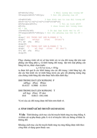 mP=mPrPa/rPa;                          % Khoi luong doi trong mP
fP=angle(mPrP)*180/pi;              % Goc chi phuong cua rP

rP=mPrP/mP;            % ban kinh vec to cua doi trong mP
mTrT=-m1*r1-m2*r2-m3*r3-m4*r4-mP*rP;
mTrTa=abs(mTrT);                     % Tri so tich mTrT
mT=10;                       % chon truoc doi trong trai
mT - kg
rTa=mTrTa/mT;             % Do dai ban kinh vec to rT
fT=angle(mTrT)*180/pi; % Goc chi phuong cua vec to rT -
do
disp(' DOI TRONG DAT LEN M.PHANG P ')
disp('      mP(kg)    rP(m)     fP(do)')
P=[ mP rPa    fP];
disp(P)
disp(' DOI TRONG DAT LEN M.PHANG T ')
disp(   '     mT (kg)   rT(m)    fT (do)')
T=[ mT rTa    fT];
disp(T)


Ch¹y ch−¬ng tr×nh víi trÞ sè b¸n kÝnh vÐc t¬ cña ®èi träng ®Æt trªn mÆt
ph¼ng c©n b»ng ph¶i rP vµ khèi l−îng ®èi träng ®Æt trªn mÆt ph¼ng c©n
b»ng tr¸i mT ®−îc chän tr−íc:
                   rP = 0,5 m vµ mT = 10 kg
ta ®−îc kÕt qu¶ lµ c¸c khèi l−îng cña c¸c ®èi träng ( tÝnh b»ng kg), ®é
dµi c¸c b¸n kÝnh vÐc t¬ (tÝnh b»ng m)vµ c¸c gãc chØ ph−¬ng t−¬ng øng
cña chóng (tÝnh b»ng ®é) nh− ®−îc biÓu diÔn d−íi ®©y:

DOI TRONG DAT LEN M.PHANG P
    mP(kg) rP(m) fP(do)
  10.4153 0.5000 -0.1014

DOI TRONG DAT LEN M.PHANG T
    mT (kg) rT(m) fT (do)
  10.0      0.8613 -104.1446

VÞ trÝ cña c¸c ®èi träng ®−îc thÓ hiªn trªn h×nh vÏ.


4. TÝnh thiÕt kÕ bé truyÒn b¸nh r¨ng

 VÝ dô: TÝnh kho¶ng c¸ch trôc cña bé truyÒn b¸nh r¨ng trô r¨ng th¼ng A
vµ kh¶o s¸t sù phô thuéc gi÷a A vµ tØ sè truyÒn i khi c¸c th«ng sè kh¸c lµ
kh«ng ®æi

Kho¶ng c¸ch trôc cña bé truyÒn b¸nh r¨ng trô r¨ng th¼ng ®−îc tÝnh theo
c«ng thøc cã d¹ng quen thuéc sau:
 