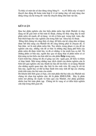 Ta thÊy cã mét tÇn sè dao ®éng riªng b»ng 0 : w3=0. §iÒu nµy vÒ mÆt lÝ
thuyÕt dao ®éng th× hoµn toµn hîp lÝ v× nã t−¬ng øng vèi mét d¹ng dao
®éng riªng cña hÖ trong ®ã toµn hÖ chuyÓn ®éng nh− mét vËt r¾n.



KÕt luËn

Qua hai phÇn nghiªn cøu t×m hiÓu phÇn mÒm lËp tr×nh Matlab vµ øng
dông nã ®Ó gi¶i mét sè bµi to¸n kÜ thuËt, chóng t«i thÊy r»ng ®©y lµ mét
phÇn mÒm rÊt m¹nh, dÔ sö dông vµ rÊt cã hiÖu qu¶ trong tÝnh to¸n, ®Æc
biÖt thÝch hîp cho viÖc nghiªn cøu trong lÜnh vùc khoa häc kÜ thuËt.
 §ång thêi chóng t«i còng thÊy râ r»ng: ®Ó hiÓu cÆn kÏ còng nh− sö dông
®−îc hÕt kh¶ n¨ng cña Matlab th× ®ã còng kh«ng ph¶i lµ chuyÖn dÔ, v×
b¶n th©n nã lµ mét phÇn mÒm lín. Tuy nhiªn, trong ph¹m vi cña ®Ò tµi
nghiªn cøu nµy, nh÷ng vÊn ®Ò c¬ b¶n vµ nh÷ng øng dông phæ biÕn cña
phÇn mÒm ®· ®−îc tr×nh bµy vµ ®· cã nh÷ng vÝ dô minh ho¹ cô thÓ. Tõ
nh÷ng phÇn c¬ b¶n nµy, ng−êi ®äc qua sö dông thùc tÕ phÇn mÒm sÏ cã
kh¶ n¨ng tù t×m hiÓu s©u h¬n nhê tra cøu phÇn Help trong m¸y.
C¸ch tr×nh bµy chóng t«i ®· cè g¾ng sao cho ng¾n gän, dÔ hiÓu vµ thiªn
vÒ thùc hµnh. Mét trong nh÷ng môc ®Ých chÝnh cña nhãm nghiªn cøu lµ
biÕn kÕt qu¶ nghiªn cøu nµy thµnh tµi liÖu ®Ó t×m hiÓu vµ sö dông Matlab
cho nh÷ng ng−êi quan t©m, ®Æc biÖt lµ cho sinh viªn. Hi väng lµ víi tµi
liÖu nµy, ng−êi häc cã thÓ tù thùc hµnh trªn m¸y tÝnh ®Ó lËp c¸c ch−¬ng
tr×nh tÝnh to¸n cho bµi to¸n cña m×nh.
Do khu«n khæ thêi gian cã h¹n, cßn mét phÇn thø hai n÷a cña Matlab mµ
chóng t«i ch−a kÞp nghiªn cøu: ®ã lµ phÇn SIMULINK. §©y lµ phÇn
mÒm m« pháng rÊt m¹nh vµ hiÖu qu¶ cña Matlab, cho phÐp gi¶i®−îc
nhiÒu lo¹i bµi to¸n phøc t¹p. Chóng t«i hi väng sÏ cã ®iÒu kiÖn nghiªn
cøu tiÕp trong thêi gian tíi.
 