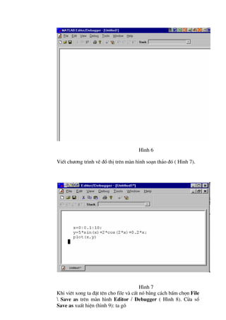 H×nh 6

ViÕt ch−¬ng tr×nh vÏ ®å thÞ trªn mµn h×nh so¹n th¶o ®ã ( H×nh 7).




                                         H×nh 7
Khi viªt xong ta ®Æt tªn cho file vµ cÊt nã b»ng c¸ch bÊm chän File
 Save as trªn mµn h×nh Editor / Debugger ( H×nh 8). Cöa sæ
Save as xuÊt hiÖn (h×nh 9): ta gâ
 