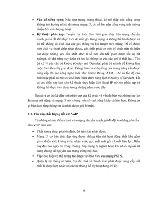  Vấn đề tiếng vọng: Nếu như trong mạng thoại, độ trễ thấp nên tiếng vọng
     không ảnh hưởng nhiều thì trong mạng IP, do trễ lớn nên tiếng vọng ảnh hưởng
     nhiều đến chất lượng thoại.
    Kỹ thuật phức tạp: Truyền tín hiệu theo thời gian thực trên mạng chuyển
      mạch gói là rất khó thực hiện do mất gói trong mạng là không thể tránh được và
      độ trễ không cố định của các gói thông tin khi truyền trên mạng. Để có được
      một dịch vụ thoại chấp nhận được, cần thiết phải có một kỹ thuật nén tín hiệu
      đạt được những yêu cầu khắt khe: tỉ số nén lớn (để giảm được tốc độ bit
      xuống), có khả năng suy đoán và tạo lại thông tin của các gói bị thất lạc... Tốc
      độ xử lý của các bộ Codec (Coder and Decoder) phải đủ nhanh để không làm
      cuộc đàm thoại bị gián đoạn. Đồng thời cơ sở hạ tầng của mạng cũng cần được
      nâng cấp lên các công nghệ mới như Frame Relay, ATM,... để có tốc độ cao
      hơn hoặc phải có một cơ chế thực hiện chức năng QoS (Quality of Service). Tất
      cả các điều này làm cho kỹ thuật thực hiện điện thoại IP trở nên phức tạp và
      không thể thực hiện được trong những năm trước đây

     Ngoài ra có thể kể đến tính phức tạp của kỹ thuật và vấn đề bảo mật thông tin (do
Internet nói riêng và mạng IP nói chung vốn có tính rộng khắp và hỗn hợp, không có
gì bảo đảm rằng thông tin cá nhân được giữ bí mật).

1.3. Yêu cầu chất lượng đối với VoIP
     Từ những nhược điểm chính của mạng chuyển mạch gói đã đặt ra những yêu cầu
cho VoIP như sau:

    Chất lượng thoại phải ổn định, độ trễ chấp nhận được.
    Mạng IP cơ bản phải đáp ứng được những tiêu chí hoạt động khắt khe gồm
      giảm thiểu việc không chấp nhận cuộc gọi, mất mát gói và mất liên lạc. Điều
      này đòi hỏi ngay cả trong trường hợp mạng bị nghẽn hoặc khi nhiều người sử
      dụng chung tài nguyên của mạng cùng một lúc.
    Việc báo hiệu có thể tương tác được với báo hiệu của mạng PSTN.
    Quản lý hệ thống an toàn, địa chỉ hoá và thanh toán phải được cung cấp, tốt
     nhất là được hợp nhất với các hệ thống hỗ trợ hoạt động PSTN.




                                          6
 
