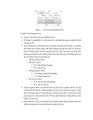 Hình 1.   Cấu trúc gói IP phiên bản 4
Ý nghĩa các trường như sau:

  Version: độ rộng 4 bit mô tả phiên bản IP
  IP Header Length(IHL): có độ rộng 4 bit, xác định độ rộng của phần tiêu đề
   của gói tin IP
  Type of Service: có độ rộng 8 bit, xác định các tham số chỉ dịch vụ sử dụng
   khi truyền gói tin qua mạng. Rất nhiều mạng cung cấp các dịch vụ về độ ưu
   tiên lưu thông, đặc biệt khi mạng bị quá tải. Việc lựa chọn này đảm bảo
   đường truyền đạt ba tiêu chuẩn là thời gian trễ, độ tin cậy, bộ thông suốt của
   gói tin. Được mô tả cụ thể như sau:
       o Quyền ưu tiên (3 bit)
       o Độ trễ D (1 bit)
             D=0: độ trễ bình thường
             D=1: độ trễ cao
       o Thông lượng T (1bit)
             T=0: thông lượng bình thường
             T=1: thông lượng cao
       o Độ tin cậy (1bit):
             R=0: độ tin cậy bình thường
               R=1: độ tin cậy cao
  Total Length (16bit): xác định độ dài của gói tin kể cả phần tiêu đề. Có giá
   trị tối đa là 65535 byte. Thông thường các host chỉ có thể xử lý gói tin có độ
   dài là 576 byte gồm 512 byte dữ liệu và 64 byte tiêu đề. Các host chỉ có thể
   gửi các gói tin cố độ dài lớn hơn 576 byte khi biết trước là host đích có khả
   năng xử lý gói này.
  Indentification: cùng với trường địa chỉ nguồn, đích dùng để định danh duy
   nhất cho một gói tin trong khoảng thời gian nó tồn tại.

                                    8
 