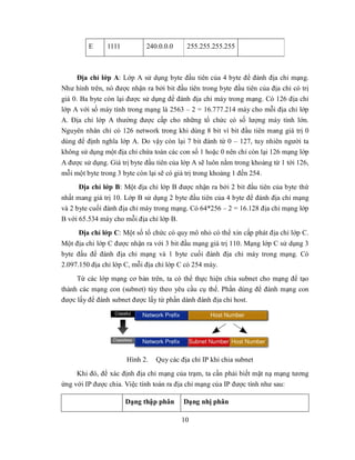 E     1111          240.0.0.0     255.255.255.255



      Địa chỉ lớp A: Lớp A sử dụng byte đầu tiên của 4 byte để đánh địa chỉ mạng.
Như hình trên, nó được nhận ra bởi bit đầu tiên trong byte đầu tiên của địa chỉ có trị
giá 0. Ba byte còn lại được sử dụng để đánh địa chỉ máy trong mạng. Có 126 địa chỉ
lớp A với số máy tính trong mạng là 2563 – 2 = 16.777.214 máy cho mỗi địa chỉ lớp
A. Địa chỉ lớp A thường được cấp cho những tổ chức có số lượng máy tính lớn.
Nguyên nhân chỉ có 126 network trong khi dùng 8 bit vì bit đầu tiên mang giá trị 0
dùng để định nghĩa lớp A. Do vậy còn lại 7 bit đánh từ 0 – 127, tuy nhiên người ta
không sử dụng một địa chỉ chứa toàn các con số 1 hoặc 0 nên chỉ còn lại 126 mạng lớp
A được sử dụng. Giá trị byte đầu tiên của lớp A sẽ luôn nằm trong khoảng từ 1 tới 126,
mỗi một byte trong 3 byte còn lại sẽ có giá trị trong khoảng 1 đến 254.
      Địa chỉ lớp B: Một địa chỉ lớp B được nhận ra bởi 2 bit đầu tiên của byte thứ
nhất mang giá trị 10. Lớp B sử dụng 2 byte đầu tiên của 4 byte để đánh địa chỉ mạng
và 2 byte cuối đánh địa chỉ máy trong mạng. Có 64*256 – 2 = 16.128 địa chỉ mạng lớp
B với 65.534 máy cho mỗi địa chỉ lớp B.
      Địa chỉ lớp C: Một số tổ chức có quy mô nhỏ có thể xin cấp phát địa chỉ lớp C.
Một địa chỉ lớp C được nhận ra với 3 bit đầu mạng giá trị 110. Mạng lớp C sử dụng 3
byte đầu để đánh địa chỉ mạng và 1 byte cuối đánh địa chỉ máy trong mạng. Có
2.097.150 địa chỉ lớp C, mỗi địa chỉ lớp C có 254 máy.
     Từ các lớp mạng cơ bản trên, ta có thể thực hiện chia subnet cho mạng để tạo
thành các mạng con (subnet) tùy theo yêu cầu cụ thể. Phần dùng để đánh mạng con
được lấy để đánh subnet được lấy từ phần dành đánh địa chỉ host.




                      Hình 2.   Quy các địa chỉ IP khi chia subnet
     Khi đó, để xác định địa chỉ mạng của trạm, ta cần phải biết mặt nạ mạng tương
ứng với IP được chia. Việc tính toán ra địa chỉ mạng của IP được tính như sau:

                      Dạng thập phân      Dạng nhị phân

                                         10
 