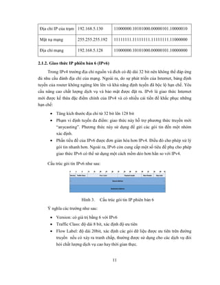 Địa chỉ IP của trạm 192.168.5.130          11000000.10101000.00000101.10000010

Mặt nạ mạng           255.255.255.192      11111111.11111111.11111111.11000000

Địa chỉ mạng          192.168.5.128        11000000.10101000.00000101.10000000

2.1.2. Giao thức IP phiên bản 6 (IPv6)
     Trong IPv4 trường địa chỉ nguồn và đích có độ dài 32 bit nên không thể đáp ứng
đủ nhu cầu đánh địa chỉ của mạng. Ngoài ra, do sự phát triển của Internet, bảng định
tuyến của router không ngừng lớn lên và khả năng định tuyến đã bộc lộ hạn chế. Yêu
cầu nâng cao chất lượng dịch vụ và bảo mật được đặt ra. IPv6 là giao thức Internet
mới được kế thừa đặc điểm chính của IPv4 và có nhiều cải tiến để khắc phục những
hạn chế:

       Tăng kích thước địa chỉ từ 32 bit lên 128 bit
       Phạm vi định tuyến đa điểm: giao thức này hỗ trợ phương thức truyền mới
        “anycasting”. Phương thức này sử dụng để gửi các gói tin đến một nhóm
        xác định.
       Phần tiều đề của IPv6 được đơn giản hóa hơn IPv4. Điều đó cho phép xử lý
        gói tin nhanh hơn. Ngoài ra, IPv6 còn cung cấp một số tiêu đề phụ cho phép
        giao thức IPv6 có thể sử dụng một cách mềm dẻo hơn hẳn so với IPv4.

     Cấu trúc gói tin IPv6 như sau:




                        Hình 3.    Cấu trúc gói tin IP phiên bản 6
     Ý nghĩa các trường như sau:

       Version: có giá trị bằng 6 với IPv6
       Traffic Class: độ dài 8 bit, xác định độ ưu tiên
       Flow Label: độ dài 20bit, xác định các gói dữ liệu được ưu tiên trên đường
        truyền nếu có xảy ra tranh chấp, thường được sử dụng cho các dịch vụ đòi
         hỏi chất lượng dịch vụ cao hay thời gian thực.


                                          11
 