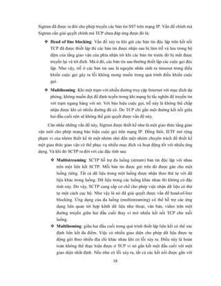 Sigtran đã được ra đời cho phép truyền các bản tin SS7 trên mạng IP. Vấn đề chính mà
Sigtran cần giải quyết chính mà TCP chưa đáp ứng được đó là:
    Head of line blocking: Vấn đề xảy ra khi gửi các bản tin độc lập trên kết nối
     TCP đã được thiết lập thì các bản tin được nhận sau bị làm trễ và lưu trong bộ
      đệm của tầng giao vận của phía nhận tới khi các bản tin trước đó bị mất được
      truyền lại và tới đích. Mà ở đó, các bản tin sau thường thiết lập các cuộc gọi độc
      lập. Như vậy, trễ ở các bản tin sau là nguyên nhân sinh ra timeout trong điều
      khiển cuộc gọi gây ra lỗi không mong muốn trong quá trình điều khiển cuộc
      gọi.
    Multihoming: Khi một trạm với nhiều đường truy cập Internet với mục đích dự
     phòng, không muốn đợi để định tuyến trong khi mạng bị tắc nghẽn để truyền tin
     với trạm ngang hàng với nó. Với báo hiệu cuộc gọi, trễ này là không thể chấp
     nhận được khi có nhiều đường đã có. Do TCP chỉ gắn một đường kết nối giữa
     hai đầu cuối nên sẽ không thể giải quyết được vấn đề này.
     Cân nhắc những vấn đề này, Sigtran được thiết kế như là một giao thức tầng giao
vận mới cho phép mang báo hiệu cuộc gọi trên mạng IP. Đồng thời, IETF mở rộng
phạm vi của nhóm thiết kế từ một nhóm nhỏ đến một nhóm chuyên trách để thiết kế
một giao thức giao vận có thể phục vụ nhiều mục đích và hoạt động tốt với nhiều ứng
dụng. Và khi đó SCTP ra đời với các đặc tính sau:
       Multistreaming: SCTP hỗ trợ đa luồng (stream) bản tin độc lập với nhau
        trên một liên kết SCTP. Mỗi bản tin được gửi trên đó được gán cho một
        luồng riêng. Tất cả dữ liệu trong một luồng được nhận theo thứ tự với dữ
         liệu khác trong luồng. Dữ liệu trong các luồng khác nhau thì không có đặc
         tính này. Do vậy, SCTP cung cấp cơ chế cho phép việc nhận dữ liệu có thứ
         tự một cách cục bộ. Như vậy là nó đã giải quyết được vấn đề head-of-line
         blocking. Ứng dụng của đa luồng (multistreaming) có thể hỗ trợ các ứng
         dụng liên quan tới hợp kênh dữ liệu như thoại, văn bản, video trên một
         đường truyền giữa hai đầu cuối thay vì mở nhiều kết nối TCP cho mỗi
         luồng.
       Multihoming: giữa hai đầu cuối trong quá trình thiết lập liên kết có thể xác
        định liên kết đa điểm. Việc có nhiều giao diện cho phép dữ liệu được tự
        động gửi theo nhiều địa chỉ khác nhau khi có lỗi xảy ra. Điều này là hoàn
        toàn không thể thực hiện được ở TCP vì nó gắn kết một đầu cuối với một
        giao diện nhất định. Nếu như có lỗi xảy ra, tất cả các kết nối được gắn với
                                          18
 
