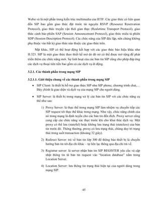 Webư và là một phần trong kiến trúc multimedia của IETF. Các giao thức có liên quan
đến SIP bao gồm giao thức đặt trước tài nguyên RSVP (Resource Reservation
Protocol), giao thức truyền vận thời gian thực (Realưtime Transport Protocol), giao
thức cảnh báo phiên SAP (Session Announcement Protocol), giao thức miêu tả phiên
SDP (Session Description Protocol). Các chức năng của SIP độc lập, nên chúng không
phụ thuộc vào bất kỳ giao thức nào thuộc các giao thức trên.
      Mặt khác, SIP có thể hoạt động kết hợp với các giao thức báo hiệu khác như
H.323. SIP là một giao thức theo thiết kế mở do đó nó có thể được mở rộng để phát
triển thêm các chức năng mới. Sự linh hoạt của các bản tin SIP cũng cho phép đáp ứng
các dịch vụ thoại tiên tiến bao gồm cả các dịch vụ di động.

3.2.1. Các thành phần trong mạng SIP

3.2.1.1. Giới thiệu chung về các thành phần trong mạng SIP
    SIP Client: là thiết bị hỗ trợ giao thức SIP như SIP phone, chương trình chat,…
     Đây chính là giao diện và dịch vụ của mạng SIP cho người dùng.

    SIP Server: là thiết bị trong mạng xử lý các bản tin SIP với các chức năng cụ
     thể như sau:

         1) Proxy Server: là thực thể trong mạng SIP làm nhiệm vụ chuyển tiếp các
            SIP request tới thực thể khác trong mạng. Như vậy, chức năng chính của
            nó trong mạng là định tuyến cho các bản tin đến đích. Proxy server cũng
            cung cấp các chức năng xác thực trước khi cho khai thác dịch vụ. Một
            proxy có thể lưu (stateful) hoặc không lưu trạng thái (stateless) của bản
            tin trước đó. Thông thường, proxy có lưu trạng thái, chúng duy trì trạng
            thái trong suốt transaction (khoảng 32 giây).

         2) Redirect Server: trả về bản tin lớp 300 để thông báo thiết bị là chuyển
            hướng bản tin tới địa chỉ khác – tự liên lạc thông qua địa chỉ trả về.

         3) Registrar server: là server nhận bản tin SIP REGISTER yêu cầu và cập
            nhật thông tin từ bản tin request vào “location database” nằm trong
            Location Server.

         4) Location Server: lưu thông tin trạng thái hiện tại của người dùng trong
            mạng SIP.




                                        45
 