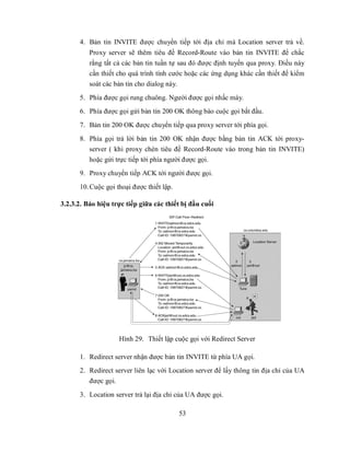 4. Bản tin INVITE được chuyển tiếp tới địa chỉ mà Location server trả về.
          Proxy server sẽ thêm tiêu đề Record-Route vào bản tin INVITE để chắc
          rằng tất cả các bản tin tuần tự sau đó được định tuyến qua proxy. Điều này
          cần thiết cho quá trình tính cước hoặc các ứng dụng khác cần thiết để kiểm
          soát các bản tin cho dialog này.
      5. Phía được gọi rung chuông. Người được gọi nhấc máy.
      6. Phía được gọi gửi bản tin 200 OK thông báo cuộc gọi bắt đầu.
      7. Bản tin 200 OK được chuyển tiếp qua proxy server tới phía gọi.
      8. Phía gọi trả lời bản tin 200 OK nhận được bằng bản tin ACK tới proxy-
         server ( khi proxy chèn tiêu đề Record-Route vào trong bản tin INVITE)
         hoặc gửi trực tiếp tới phía người được gọi.
      9. Proxy chuyển tiếp ACK tới người được gọi.
      10. Cuộc gọi thoại được thiết lập.

3.2.3.2. Báo hiệu trực tiếp giữa các thiết bị đầu cuối




                    Hình 29. Thiết lập cuộc gọi với Redirect Server

      1. Redirect server nhận được bản tin INVITE từ phía UA gọi.
      2. Redirect server liên lạc với Location server để lấy thông tin địa chỉ của UA
         được gọi.
      3. Location server trả lại địa chỉ của UA được gọi.

                                           53
 