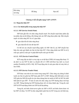 Khả năng
                          Dễ dàng                          Hạn chế
mở rộng



                  Chương 4. Kết nối giữa mạng VoIP và PSTN
4.1. Mạng báo hiệu SS7

4.1.1. Các thành phần trong mạng báo hiệu SS7

4.1.1.1. SSP (Service Switch Point)
     SSP luôn gắn liền với chức năng chuyển mạch. Do chuyển mạch được phân cấp
(sự phân cấp của hệ thống viễn thông) nên các SSP cũng được phân cấp. Một chuyển
mạch với chức năng SS7 sẽ có 2 giao diện:
    giao diện kết nối chức năng thoại
    giao diện kết nối cho dữ liệu SS7
     Có thể nói các chuyển mạch đồng nghĩa với SSP. Bởi lẽ, các SSP chuyển báo
hiệu cho cuộc gọi thành các bản tin báo hiệu SS7. Chức năng chính của SSP là xử lý
cuộc gọi, quản lý cuộc gọi và giúp định tuyến cuộc gọi tới đích.

4.1.1.2. SCP (Service Control Point)
     SCP cung cấp các dịch vụ truy cập cơ sở dữ liệu (CSDL) tới mạng điện thoại. Ví
dụ dịch vụ của SCP là dịch vụ chuyển đổi số 1-800 (toll-free) hay dịch vụ Local
number Portability (LNP) ở Mỹ. SCP hoạt động như là một giao diện tới máy tính có
lưu CSDL.

4.1.1.3. STP (Service Tranfer Point)
      STP được xem như là các router trong mạng SS7. Chức năng của chúng là định
tuyến các bản tin giữa hai SSP hoặc giữa SCP và SSP. Không nhất thiết phải có một
STP giữa hai SSP để truyền tin cho nhau nhưng bản tin muốn từ SSP tới SCP thì nhất
thiết phải đi qua STP. Ở một số nước thì chức năng của STP thường được tích hợp
vào SSP. Thông thường hai STP thường được nối với nhau thành cặp. Trong đó, một
STP là STP hoạt động chính còn STP kia để dự phòng.
     Trong đó, mô hình client-server giữa các SSP và SCP; mô hình client-client với
hai SSP với nhau. Và STP là chức năng định tuyến bản tin SS7 trong các mô hình này.
                                         56
 