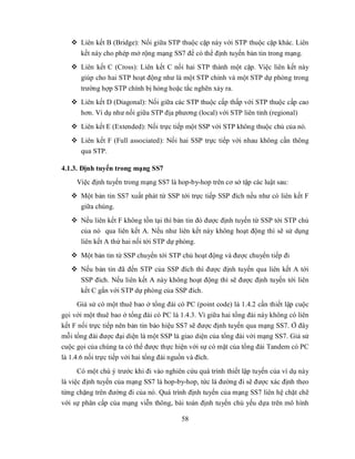  Liên kết B (Bridge): Nối giữa STP thuộc cặp này với STP thuộc cặp khác. Liên
      kết này cho phép mở rộng mạng SS7 để có thể định tuyến bản tin trong mạng.
    Liên kết C (Cross): Liên kết C nối hai STP thành một cặp. Việc liên kết này
     giúp cho hai STP hoạt động như là một STP chính và một STP dự phòng trong
      trường hợp STP chính bị hỏng hoặc tắc nghẽn xảy ra.
    Liên kết D (Diagonal): Nối giữa các STP thuộc cấp thấp với STP thuộc cấp cao
     hơn. Ví dụ như nối giữa STP địa phương (local) với STP liên tỉnh (regional)
    Liên kết E (Extended): Nối trực tiếp một SSP với STP không thuộc chủ của nó.
    Liên kết F (Full associated): Nối hai SSP trực tiếp với nhau không cần thông
     qua STP.

4.1.3. Định tuyến trong mạng SS7
     Việc định tuyến trong mạng SS7 là hop-by-hop trên cơ sở tập các luật sau:
    Một bản tin SS7 xuất phát từ SSP tới trực tiếp SSP đích nếu như có liên kết F
     giữa chúng.
    Nếu liên kết F không tồn tại thì bản tin đó được định tuyến từ SSP tới STP chủ
     của nó qua liên kết A. Nếu như liên kết này không hoạt động thì sẽ sử dụng
     liên kết A thứ hai nối tới STP dự phòng.
    Một bản tin từ SSP chuyển tới STP chủ hoạt động và được chuyển tiếp đi
    Nếu bản tin đã đến STP của SSP đích thì được định tuyến qua liên kết A tới
      SSP đích. Nếu liên kết A này không hoạt động thì sẽ được định tuyến tới liên
      kết C gắn với STP dự phòng của SSP đích.
     Giả sử có một thuê bao ở tổng đài có PC (point code) là 1.4.2 cần thiết lập cuộc
gọi với một thuê bao ở tổng đài có PC là 1.4.3. Vì giữa hai tổng đài này không có liên
kết F nối trực tiếp nên bản tin báo hiệu SS7 sẽ được định tuyến qua mạng SS7. Ở đây
mỗi tổng đài được đại diện là một SSP là giao diện của tổng đài với mạng SS7. Giả sử
cuộc gọi của chúng ta có thể được thực hiện với sự có mặt của tổng đài Tandem có PC
là 1.4.6 nối trực tiếp với hai tổng đài nguồn và đích.
      Có một chú ý trước khi đi vào nghiên cứu quá trính thiết lập tuyến của ví dụ này
là việc định tuyến của mạng SS7 là hop-by-hop, tức là đường đi sẽ được xác định theo
từng chặng trên đường đi của nó. Quá trình định tuyến của mạng SS7 liên hệ chặt chẽ
với sự phân cấp của mạng viễn thông, bài toán định tuyến chủ yếu dựa trên mô hình

                                         58
 