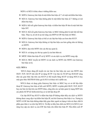 M2PA và M2UA khác nhau ở những điểm sau:
    M2PA: Gateway báo hiệu là một điểm báo hiệu số 7 với một mã điểm báo hiệu.
    M2UA: Gateway báo hiệu không phải là một điểm báo hiệu số 7 không có mã
     điểm báo hiệu.
    M2PA: Kết nối giữa Gateway báo hiệu và điểm báo hiệu IP như là một link báo
     hiệu SS7.
    M2UA: Kết nối giữa Gateway báo hiệu và MGC không phải là một liên kết báo
     hiệu. Thực ra, nó chỉ là sự mở rộng của MTP từ GW báo hiệu tới MGC.
    M2PA: Gateway báo hiệu có thể có các lớp báo hiệu cao hơn như SCCP.
    M2UA: Gateway báo hiệu không có lớp báo hiệu cao hơn giống như nó không
     có MTP3.
    M2PA: dựa trên MTP3 cho các thủ tục quản lý.
    M2UA: sử dụng các thủ tục quản lý của bản thân nó.
    MP2P: Điểm báo hiệu IP xử lý MTP3 và các dịch vụ của MTP2 cung cấp
    M2UA: MGC truyền tải MTP3 và các dịch vụ MTP2 cho MTP2 của Gateway
      báo hiệu xử lý.

4.2.2. M3UA
     M3UA được dùng để truyền tải các bản tin báo hiệu các user của MTP3 như
ISUP, TUP, SCCP trên nền IP sử dụng SCTP. Các bản tin TCAP hay RANAP cũng
như các giao thức lớp trên của SCCP có thể truyền băng SCCP sử dụng M3UA hay
một giao thức SIGTRAN khác gọi là SUA sẽ được nói ở phần sau.
     M3UA được sử dụng giữa Gateway báo hiệu và MGC hay cơ sở dữ liệu điện
thoại IP. Gateway báo hiệu sẽ kết cuối MTP2, MTP3 và phân phối ISUP, TUP, SCCP
hay các bản tin lớp trên của MTP3 khác, cũng như các sự kiện quản lý mạng MTP trên
các phiên SCTP tới Softswitch hay cơ sở dữ liệu thoại IP.
     Các lớp ISUP hay SCCP ở điểm báo hiệu IP không nhận thấy các dịch vụ MTP3
không được cung cấp ở tại điểm báo hiệu IP, mà bởi Gateway báo hiệu ở xa. Tương tự
MTP3 ở GW báo hiệu không nhận thấy giao thức người sử dụng ở trên nó thực chất là
phần giao thức ở xa trên lớp M3UA. Từ đấy ta thấy bản chất của M3UA là M3UA mở
rộng truy cập các dịch vụ của GW báo hiệu cho điểm báo hiệu IP. Nếu điểm cuối IP

                                       67
 
