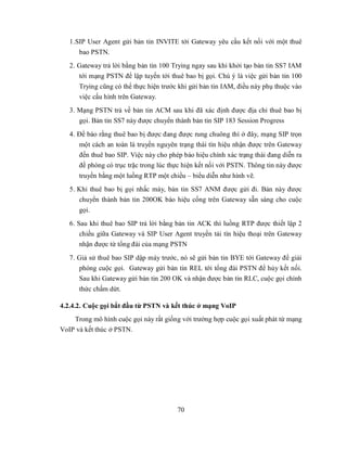 1.SIP User Agent gửi bản tin INVITE tới Gateway yêu cầu kết nối với một thuê
      bao PSTN.
   2. Gateway trả lời bằng bản tin 100 Trying ngay sau khi khởi tạo bản tin SS7 IAM
      tới mạng PSTN để lập tuyến tới thuê bao bị gọi. Chú ý là việc gửi bản tin 100
      Trying cũng có thể thực hiện trước khi gửi bản tin IAM, điều này phụ thuộc vào
      việc cấu hình trên Gateway.
   3. Mạng PSTN trả về bản tin ACM sau khi đã xác định được địa chỉ thuê bao bị
      gọi. Bản tin SS7 này được chuyển thành bản tin SIP 183 Session Progress
   4. Để báo rằng thuê bao bị được đang được rung chuông thì ở đây, mạng SIP trọn
      một cách an toàn là truyền nguyên trạng thái tín hiệu nhận được trên Gateway
      đến thuê bao SIP. Việc này cho phép báo hiệu chính xác trạng thái đang diễn ra
      đề phòng có trục trặc trong lúc thực hiện kết nối với PSTN. Thông tin này được
      truyền bằng một luồng RTP một chiều – biểu diễn như hình vẽ.
   5. Khi thuê bao bị gọi nhấc máy, bản tin SS7 ANM được gửi đi. Bản này được
      chuyển thành bản tin 200OK báo hiệu cổng trên Gateway sẵn sàng cho cuộc
      gọi.
   6. Sau khi thuê bao SIP trả lời bằng bản tin ACK thì luồng RTP được thiết lập 2
       chiều giữa Gateway và SIP User Agent truyền tải tín hiệu thoại trên Gateway
       nhận được từ tổng đài của mạng PSTN
   7. Giả sử thuê bao SIP dập máy trước, nó sẽ gửi bản tin BYE tới Gateway để giải
      phóng cuộc gọi. Gateway gửi bản tin REL tới tổng đài PSTN để hủy kết nối.
      Sau khi Gateway gửi bản tin 200 OK và nhận được bản tin RLC, cuộc gọi chính
      thức chấm dứt.

4.2.4.2. Cuộc gọi bắt đầu từ PSTN và kết thúc ở mạng VoIP
    Trong mô hình cuộc gọi này rất giống với trường hợp cuộc gọi xuất phát từ mạng
VoIP và kết thúc ở PSTN.




                                        70
 