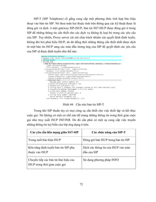 SIP-T (SIP Telephone) cố gắng cung cấp một phương thức tích hợp báo hiệu
thoại vào bản tin SIP. Nó thoả mãn hai thuộc tính trên thông qua các kỹ thuật được là
đóng gói và dịch. ở một gateway SIP-ISUP, bản tin SS7-ISUP được đóng gói ở trong
SIP để những thông tin cần thiết cho các dịch vụ không bị loại bỏ trong các yêu cầu
của SIP. Tuy nhiên, Proxy server cái mà chịu trách nhiệm các quyết định định tuyến,
không đòi hỏi phải hiểu ISUP, do đó đồng thời những thông cần thiết nhất được dịch
từ một bản tin ISUP sang các mào đầu tương ứng của SIP để quyết định các yêu cầu
của SIP sẽ được định tuyến như thế nào.




                            Hình 44. Cấu trúc bản tin SIP-T
     Trong khi SIP thuần túy có mọi công cụ cần thiết cho việc thiết lập và kết thúc
cuộc gọi. Nó không có một cơ chế nào để mang những thông tin trong thời gian cuộc
gọi như truy xuất ISUP INF/INR. Do đó cần phải có một sự cung cấp việc truyền
những thông tin tuỳ biến của lớp ứng dụng ở trên.

  Các yêu cầu liên mạng giữa SS7-SIP                Các chức năng của SIP-T

 Trong suốt báo hiệu ISUP                     Đóng gói bản ISUP trong bản tin SIP

 Khả năng định tuyến bản tin SIP phụ          Dịch các thông tin của ISUP vào mào
 thuộc vào ISUP                               đầu của SIP

 Chuyển tiếp các bản tin báo hiệu của         Sử dụng phương pháp INFO
 ISUP trong thời gian cuộc gọi




                                         72
 