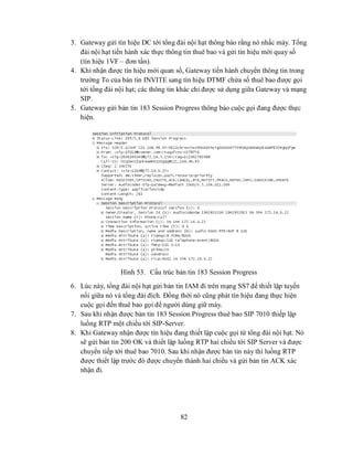 3. Gateway gửi tín hiệu DC tới tổng đài nội hạt thông báo rằng nó nhấc máy. Tổng
   đài nội hạt tiến hành xác thực thông tin thuê bao và gửi tín hiệu mời quay số
   (tín hiệu 1VF – đơn tần).
4. Khi nhận được tín hiệu mời quan số, Gateway tiến hành chuyển thông tin trong
   trường To của bản tin INVITE sang tín hiệu DTMF chứa số thuê bao được gọi
   tới tổng đài nội hạt; các thông tin khác chỉ được sử dụng giữa Gateway và mạng
   SIP.
5. Gateway gửi bản tin 183 Session Progress thông báo cuộc gọi đang được thực
   hiện.




                 Hình 53. Cấu trúc bản tin 183 Session Progress
6. Lúc này, tổng đài nội hạt gửi bản tin IAM đi trên mạng SS7 để thiết lập tuyến
   nối giữa nó và tổng đài đích. Đồng thời nó cũng phát tín hiệu đang thực hiện
   cuộc gọi đến thuê bao gọi để người dùng giữ máy.
7. Sau khi nhận được bản tin 183 Session Progress thuê bao SIP 7010 thiếp lập
   luồng RTP một chiều tới SIP-Server.
8. Khi Gateway nhận được tín hiệu đang thiết lập cuộc gọi từ tổng đài nội hạt. Nó
   sẽ gửi bản tin 200 OK và thiết lập luồng RTP hai chiều tới SIP Server và được
   chuyển tiếp tới thuê bao 7010. Sau khi nhận được bản tin này thì luồng RTP
   được thiết lập trước đó được chuyển thành hai chiều và gửi bản tin ACK xác
   nhận đi.




                                      82
 
