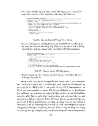 13. Giả sử thuê bao SIP dập máy trước, bản tin BYE được gửi đi và luồng RTP
       được điều chỉnh lại chỉ theo một chiều từ SIP-Server về SIP-Phone.




                    Hình 56. Cấu trúc bản tin BYE đến Proxy Server
   14. Sau khi nhận được bản tin BYE, Gateway gửi tin hiệu DC tới tổng đài nội hạt
       để thông báo rằng thuê bao đã dập máy. Tổng đài sẽ gửi bản tin REL đi để hủy
       tuyến đã được thiết lập và được trả lời bằng bản tin RLC từ tổng đài đích.




                      Hình 57. Cấu trúc bản tin BYE đến Gateway
   15. Người sử dụng nghe thấy tiếng tút ngắn biết cuộc gọi kết thúc liền dập máy.
       Cuộc gọi được hoàn tất.

     Ở đây có một khái niệm mà chúng ta cần quan tâm đó chính là khái niệm Media
sớm (Early media). Media sớm ra đời nhằm giải quyết vấn đề khi thiết lập cuộc gọi
giữa mạng SIP và PSTN(đặc biệt là cuộc gọi từ SIP sang PSTN). Do thiết bị đầu cuối
SIP sẽ phát media ngay khi gửi bản tin 200 OK; trong khi cuộc gọi chỉ được bắt đầu
thực sự khi đầu cuối nhận được xác nhận ACK. Điều này làm cho phía bên kia không
nghe được phần đầu của cuộc thoại. Ngoài ra, trong quá trình thực hiện cuộc gọi,
người sử dụng không có cách nào đề biết được trạng thái của quá trình thiết lập cuộc
gọi mà vốn dĩ đã quá quen thông qua các tiếng nghe được (tiếng tút ngắn, tút dài,..).
Chính vì lý do đó, mà một luồng RTP được thiết lập “sớm” trước khi phiên media cho
cuộc gọi được thiết lập để truyền trạng thái được trả về của tổng đài thông báo về trạng
thái thiết lập cuộc gọi cho người dùng. Đó chính là luồng RTP được thiết lập sau bản

                                          84
 