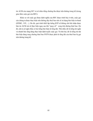 tin ACM của mạng SS7 và sẽ chứa tiếng chuông thu được trên đường trung kế (trong
giao thức cuộc gọi của RFC).
     Khác so với cuộc gọi được định nghĩa của RFC được trình bày ở trên, cuộc gọi
của chúng ta được thực hiện trên đường dây thuê bao nên sẽ sử dụng báo hiệu in-band
(DTMF, 1VF,…). Do đó, quá trình thiết lập luồng RTP sẽ không chờ khi nhận được
bản tin ACM mà sẽ thực hiện ngay sau khi “quay số” xong trên đường thuê bao. Do
đó, nên ta sẽ nghe thấy có hai tiếng báo hiệu từ tổng đài. Thứ nhất, đó là tiếng tút ngắn
và nhanh báo rằng đang thực hiện định tuyến cuộc gọi. Và thứ hai, đó là tiếng tút dài
báo hiệu đang rung chuông thuê bao PSTN được phát từ tổng đài của thuê bao bị gọi
trên đường trung kế.




                                           85
 