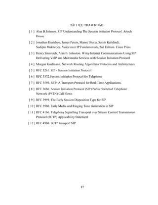TÀI LIỆU THAM KHẢO
[ 1 ] Alan B.Johnson. SIP Understanding The Session Initiation Protocol. Artech
      House
[ 2 ] Jonathan Davidson, James Peters, Manoj Bhatia, Satish Kalidindi,
      Sudipto Mukherjee. Voice over IP Fundamentals, 2nd Edition. Cisco Press
[ 3 ] Henry Sinnreich, Alan B. Johnston. Wiley Internet Communications Using SIP
      Delivering VoIP and Multimedia Services with Session Initiation Protocol
[ 4 ] Morgan Kaufmann. Network Routing Algorithms Protocols and Architectures
[ 5 ] RFC 3261. SIP - Session Initiation Protocol
[ 6 ] RFC 3372.Session Initiation Protocol for Telephone
[ 7 ] RFC 3550. RTP: A Transport Protocol for Real-Time Applications.
[ 8 ] RFC 3666. Session Initiation Protocol (SIP) Public Switched Telephone
      Network (PSTN) Call Flows
[ 9 ] RFC 3959. The Early Session Disposition Type for SIP
[ 10 ] RFC 3960. Early Media and Ringing Tone Generation in SIP
[ 11 ] RFC 4166. Telephony Signalling Transport over Stream Control Transmission
       Protocol (SCTP) Applicability Statement
[ 12 ] RFC 4960. SCTP transport SIP




                                        87
 