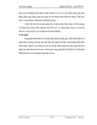 §å ¸n tèt nghiÖp                                   NguyÔn Th¸i Häc - Líp T§H 46


tiÕp cËn víi nh÷ng kiÕn thøc vÒ ®iÒu khiÓn vi xö lý vµ c¸c phÇn mÒm lËp tr×nh
®ang ®−îc øng dông réng r·i trong c¸c hÖ thèng ®iÒu khiÓn tù ®éng hiÖn nay
nh−: Visual Basic, Multisim, Matlab, Orcad….
      - H¬n thÕ n÷a ®Ò tµi cßn gióp t«i cã thªm kiÕn thøc thùc tÕ vÒ ¸p dông
tù ®éng ho¸ trong n«ng nghiÖp mét lÜnh vùc v« cïng quan träng vµ còng lµ
nhiÖm vô cña mét kü s− tù ®éng ho¸ n«ng nghiÖp.
2. §Ò nghÞ
      Trong qu¸ tr×nh thiÕt kÕ m« h×nh ®iÒu khiÓn do thêi gian, ®iÒu kiÖn kinh tÕ vµ
nhËn thøc cßn h¹n chÕ nªn viÖc t×m hiÓu x©y dùng m« h×nh, viÕt ch−¬ng tr×nh ®iÒu
khiÓn ch−a hîp lý, c¸c th«ng sè cßn sai sè lín. KÝnh mong bé m«n cïng khoa C¬
§iÖn t¹o ®iÒu kiÖn tèt h¬n n÷a vÒ thêi gian còng nh− thiÕt bÞ ®Ó ®Ò tµi cã thÓ hoµn
thµnh tèt h¬n vµ cã tÝnh øng dông thùc tÕ cao.




Khoa C¬ §iÖn                           - 105 -            Tr−êng §HNN I - Hμ Néi
 