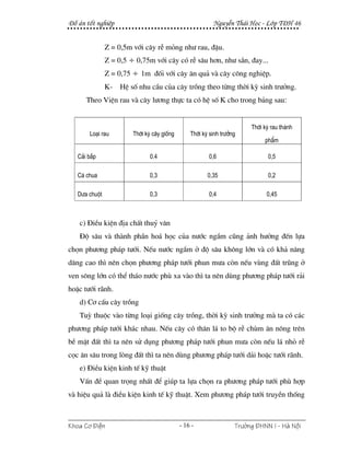 §å ¸n tèt nghiÖp                                         NguyÔn Th¸i Häc - Líp T§H 46


               Z = 0,5m víi c©y rÔ máng nh− rau, ®Ëu.
               Z = 0,5 ÷ 0,75m víi c©y cã rÔ s©u h¬n, nh− s¾n, ®ay...
               Z = 0,75 ÷ 1m ®èi víi c©y ¨n qu¶ vµ c©y c«ng nghiÖp.
               K-   HÖ sè nhu cÇu cña c©y trång theo tõng thêi kú sinh tr−ëng.
      Theo ViÖn rau vµ c©y l−¬ng thùc ta cã hÖ sè K cho trong b¶ng sau:


                                                                       Thêi kú rau thµnh
       Lo¹i rau         Thêi kú c©y gièng       Thêi kú sinh tr−ëng
                                                                            phÈm

   C¶i b¾p                    0.4                      0,6                   0,5

   Cµ chua                    0,3                      0,35                  0,2

   D−a chuét                  0,3                      0,4                   0,45



   c) §iÒu kiÖn ®Þa chÊt thuû v¨n
   §é s©u vµ thµnh phÇn ho¸ häc cña n−íc ngÇm còng ¶nh h−ëng ®Õn lùa
chän ph−¬ng ph¸p t−íi. NÕu n−íc ngÇm ë ®é s©u kh«ng lín vµ cã kh¶ n¨ng
d©ng cao th× nªn chän ph−¬ng ph¸p t−íi phun m−a cßn nÕu vïng ®Êt tròng ë
ven s«ng lín cã thÓ th¸o n−íc phï xa vµo th× ta nªn dïng ph−¬ng ph¸p t−íi r¶i
hoÆc t−íi r·nh.
   d) C¬ cÊu c©y trång
   Tuú thuéc vµo tõng lo¹i gièng c©y trång, thêi kú sinh tr−ëng mµ ta cã c¸c
ph−¬ng ph¸p t−íi kh¸c nhau. NÕu c©y cã th©n l¸ to bé rÔ chïm ¨n n«ng trªn
bÒ mÆt ®Êt th× ta nªn sö dông ph−¬ng ph¸p t−íi phun m−a cßn nÕu l¸ nhá rÔ
cäc ¨n s©u trong lßng ®Êt th× ta nªn dïng ph−¬ng ph¸p t−íi d¶i hoÆc t−íi r·nh.
   e) §iÒu kiÖn kinh tÕ kü thuËt
   VÊn ®Ò quan träng nhÊt ®Ó gióp ta lùa chän ra ph−¬ng ph¸p t−íi phï hîp
vµ hiÖu qu¶ lµ ®iÒu kiÖn kinh tÕ kü thuËt. Xem ph−¬ng ph¸p t−íi truyÒn thèng



Khoa C¬ §iÖn                                - 16 -                Tr−êng §HNN I - Hμ Néi
 