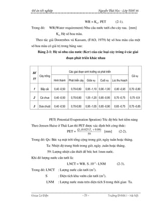 §å ¸n tèt nghiÖp                                               NguyÔn Th¸i Häc - Líp T§H 46


                                                    WR = Kcr. PET              (2-1).
Trong ®ã:         WR(Water requirement) Nhu cÇu n−íc t−íi cho c©y rau. [mm]
                      Kcr HÖ sè hoa mµu.
     Theo t¸c gi¶ Doorenbos v¸ Kassam, (FAO, 1979) hÖ sè hoa mµu cña mét
sè hoa mµu cã gi¸ trÞ trong b¶ng sau:
      B¶ng 2-1: HÖ sè nhu cÇu n−íc (Kcr) cña c¸c lo¹i c©y trång ë c¸c giai
                                  ®o¹n ph¸t triÓn kh¸c nhau



Sè                                 C¸c giai ®o¹n sinh tr−ëng vµ ph¸t triÓn
       C©y trång                                                                               C¶ vô
TT                   H×nh thµnh    Ph¸t triÓn c©y    Gi÷a vô    Cuèi vô      Lóc thu ho¹ch

 1      B¾p c¶i      0,40 -0,50      0,70-0,80      0,95 -1,10 0,90 -1,00     0,80 -0,95     0,70 -0,80

 2     Cµ chua       0,40 -0,50      0,70-0,80      1,05 -1,20 0,85 -0,95     0,70 -0,75     0,75 -0,9

 3     D−a chuét     0,40 -0,50      0,70-0,80      0,95 -1,05 0,85 -0,90     0,65 -0,75     0,75 -0,85



                  PET( Potential Evapotration Spration) Tèc ®é bèc h¬i tiÒm n¨ng
Theo Jensen Haise ë Th¸i Lan th× PET ®−îc x¸c ®Þnh bëi c«ng thøc:
                                           QS (0.025.Ta + 0.08)
                                  PET =                             [mm]          (2-2).
                                                   59

Trong ®ã: Qs: Bøc x¹ mÆt trêi tæng céng trong giê, ngµy tuÇn hoÆc th¸ng.
            Ta: NhiÖt ®é trung b×nh trong giê, ngµy ,tuÇn hoÆc th¸ng.
                59: L−îng nhiÖt cÇn thiÕt ®Ó bèc h¬i 1mm n−íc.
Khi ®ã l−îng n−íc cÇn t−íi lµ:
                                  LNCT = WR. S .10-3 - LNM                       (2-3).
Trong ®ã: LNCT : L−îng n−íc cÇn t−íi (m3).
            S           : DiÖn tÝch khu v−ên cÇn t−íi (m2).
            LNM         : L−îng n−íc m−a trªn diÖn tÝch S trong thêi gian Ta.


Khoa C¬ §iÖn                                     - 21 -                Tr−êng §HNN I - Hμ Néi
 