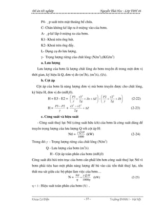 §å ¸n tèt nghiÖp                                              NguyÔn Th¸i Häc - Líp T§H 46


      P4- ¸p suÊt trªn mÆt tho¸ng bÓ chøa.
      C- Ch©n kh«ng kÕ l¾p ra ë miÖng vµo cña b¬m.
      A- ¸p kÕ l¾p ë miÖng ra cña b¬m.
      K1- Kho¸ trªn èng hót.
      K2- Kho¸ trªn èng ®Èy.
      L- Dông cô ®o l−u l−îng.
      γ- Träng l−îng riªng cña chÊt láng (N/m3),(KG/m3)
      a. L−u l−îng
    L−u l−îng cña b¬m lµ l−îng chÊt láng do b¬m truyÒn ®i trong mét ®¬n vÞ
thêi gian, ký hiÖu lµ Q, ®¬n vÞ ®o (m3/h), (m3/s), (l/s).
      b. Cét ¸p
   Cét ¸p cña b¬m lµ n¨ng l−îng ®¬n vÞ mµ b¬m truyÒn ®−îc cho chÊt láng,
ký hiÖu H, ®¬n vÞ ®o (mH20).
                            ⎛ P3       v3 2           ⎞ ⎛ P2 v2 2      ⎞
            H = E3 - E2 = ⎜
                          ⎜        +                  ⎟ ⎜ γ + 2 g + Zh ⎟
                                            + Zn + ΔZ ⎟ − ⎜            ⎟           (2-22)
                          ⎝ γ          2g             ⎠ ⎝              ⎠
               P3 − P 2   v3 2 − v 2 2
            H=          +              + ΔZ                                        (2-23)
                  γ           2g

      c. C«ng suÊt vµ hiÖu suÊt
    - C«ng suÊt thuû lùc Ntl (c«ng suÊt h÷u Ých) cña b¬m lµ c«ng suÊt dïng ®Ó
truyÒn träng l−îng cña l−u l−îng Q víi cét ¸p H:
                                    γ .Q.H
                           Ntl =                (kW)                               (2-24)
                                    1000
Trong ®ã: γ - Träng l−îng riªng cña chÊt láng (N/m3)
          Q - L−u l−îng cña b¬m (m3/s)
               H - Cét ¸p toµn phÇn cña b¬m (mH20)
C«ng suÊt ®ßi hái trªn trôc cña b¬m cÇn ph¶I lín h¬n c«ng suÊt thuû lùc Ntl v×
b¬m ph¶i tiªu hao mét phÇn n¨ng l−îng ®Ó bï vµo c¸c tæn thÊt thuû lùc, tæn
thÊt ma s¸t gi÷a c¸c bé phËn lµm viÖc cña b¬m…
                                   Ntl       γ .Q.H
                           N=            =             (kW)                        (2-25)
                                   η         1000η

η < 1 : HiÖu suÊt toµn phÇn cña b¬m (%).



Khoa C¬ §iÖn                                  - 37 -                Tr−êng §HNN I - Hμ Néi
 