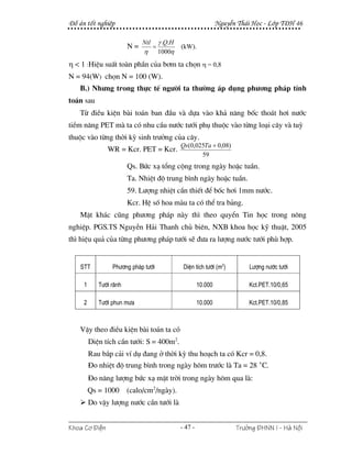 §å ¸n tèt nghiÖp                                                  NguyÔn Th¸i Häc - Líp T§H 46

                             Ntl       γ .Q.H
                        N=         =            (kW).
                             η         1000η
η < 1 :HiÖu suÊt toµn phÇn cña b¬m ta chän η = 0,8
N = 94(W) chän N = 100 (W).
   B.) Nh−ng trong thùc tÕ ng−êi ta th−êng ¸p dông ph−¬ng ph¸p tÝnh
to¸n sau
   Tõ ®iÒu kiÖn bµi to¸n ban ®Çu vµ dùa vµo kh¶ n¨ng bèc tho¸t h¬i n−íc
tiÒm n¨ng PET mµ ta cã nhu cÇu n−íc t−íi phô thuéc vµo tõng lo¹i c©y vµ tuú
thuéc vµo tõng thêi kú sinh tr−ëng cña c©y.
                                                Qs(0,025Ta + 0,08)
               WR = Kcr. PET = Kcr.
                                                       59
                        Qs. Bøc x¹ tæng céng trong ngµy hoÆc tuÇn.
                        Ta. NhiÖt ®é trung b×nh ngµy hoÆc tuÇn.
                        59. L−îng nhiÖt cÇn thiÕt ®Ó bèc h¬i 1mm n−íc.
                        Kcr. HÖ sè hoa mµu ta cã thÓ tra b¶ng.
   MÆt kh¸c còng ph−¬ng ph¸p nµy th× theo quyÓn Tin häc trong n«ng
nghiÖp. PGS.TS NguyÔn H¶i Thanh chñ biªn, NXB khoa häc kü thuËt, 2005
th× hiÖu qu¶ cña tõng ph−¬ng ph¸p t−íi sÏ ®−a ra l−îng n−íc t−íi phï hîp.


    STT          Ph−¬ng ph¸p t−íi                DiÖn tÝch t−íi (m2)         L−îng n−íc t−íi

     1      T−íi r·nh                                    10.000              Kct.PET.10/0,65

     2      T−íi phun m−a                                10.000              Kct.PET.10/0,85



   VËy theo ®iÒu kiÖn bµi to¸n ta cã
         DiÖn tÝch cÇn t−íi: S = 400m2.
         Rau b¾p c¶i vÝ dô ®ang ë thêi kú thu ho¹ch ta cã Kcr = 0,8.
         §o nhiÖt ®é trung b×nh trong ngµy h«m tr−íc lµ Ta = 28 °C.
         §o n¨ng l−îng bøc x¹ mÆt trêi trong ngµy h«m qua lµ:
         Qs = 1000      (calo/cm2/ngµy).
         Do vËy l−îng n−íc cÇn t−íi lµ


Khoa C¬ §iÖn                                    - 47 -                  Tr−êng §HNN I - Hμ Néi
 