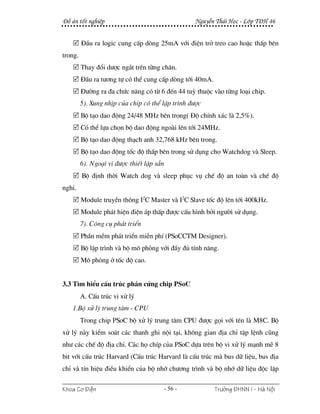§å ¸n tèt nghiÖp                                    NguyÔn Th¸i Häc - Líp T§H 46


         §Çu ra logic cung cÊp dßng 25mA víi ®iÖn trë treo cao hoÆc thÊp bªn
trong.
         Thay ®æi d−îc ng¾t trªn tõng ch©n.
         §Çu ra t−¬ng tù cã thÓ cung cÊp dßng tíi 40mA.
         §−êng ra ®a chøc n¨ng cã tõ 6 ®Õn 44 tuú thuéc vµo tõng lo¹i chip.
         5). Xung nhÞp cña chip cã thÓ lËp tr×nh ®−îc
         Bé t¹o dao ®éng 24/48 MHz bªn trong( §é chÝnh x¸c lµ 2,5%).
         Cã thÓ lùa chän bé dao ®éng ngoµi lªn tíi 24MHz.
         Bé t¹o dao ®éng th¹ch anh 32,768 kHz bªn trong.
         Bé t¹o dao ®éng tèc ®é thÊp bªn trong sö dông cho Watchdog vµ Sleep.
         6). Ngo¹i vi ®−îc thiÕt lËp s½n
         Bé ®Þnh thêi Watch dog vµ sleep phôc vô chÕ ®é an toµn vµ chÕ ®é
nghØ.
         Module truyÒn th«ng I2C Master vµ I2C Slave tèc ®é lªn tíi 400kHz.
         Module ph¸t hiÖn ®iÖn ¸p thÊp ®−îc cÊu h×nh bëi ng−êi sö dông.
         7). C«ng cô ph¸t triÓn
         PhÇn mÒm ph¸t triÓn miÔn phÝ (PSoCCTM Designer).
         Bé lËp tr×nh vµ bé m« pháng víi ®Çy ®ñ tÝnh n¨ng.
         M« pháng ë tèc ®é cao.


3.3 T×m hiÓu cÊu tróc phÇn cøng chip PSoC
         A. CÊu tróc vi xö lý
    1.Bé xö lý trung t©m - CPU
         Trong chip PSoC bé xö lý trung t©m CPU ®−îc gäi víi tªn lµ M8C. Bé
xö lý nµy kiÓm so¸t c¸c thanh ghi néi t¹i, kh«ng gian ®Þa chØ tËp lÖnh còng
nh− c¸c chÕ ®é ®Þa chØ. C¸c hä chÝp cña PSoC dùa trªn bé vi xö lý m¹nh mÏ 8
bit víi cÊu tróc Harvard (CÊu tróc Harvard lµ cÊu tróc mµ bus d÷ liÖu, bus ®Þa
chØ vµ tÝn hiÖu ®iÒu khiÓn cña bé nhí ch−¬ng tr×nh vµ bé nhí d÷ liÖu ®éc lËp

Khoa C¬ §iÖn                               - 56 -         Tr−êng §HNN I - Hμ Néi
 