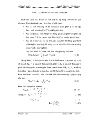 §å ¸n tèt nghiÖp                                                       NguyÔn Th¸i Häc - Líp T§H 46


                     H×nh 3 - 22: HÖ kÝn víi luËt ®iÒu khiÓn PID.


   LuËt ®iÒu khiÓn PID ®· ®−a sai lÖch e(t) cña hÖ thèng vÒ 0 sao cho qu¸
tr×nh qu¸ ®é tho¶ m·n c¸c yªu cÇu c¬ b¶n vÒ chÊt l−îng:
      • NÕu sai lÖch e(t) cµng lín th× th«ng qua thµnh phÇn tû lÖ, tÝn hiÖu
           ®iÒu chØnh u(t) cµng lín( Vai trß khuyÕch ®¹i).
      • NÕu sai lÖch e(t) ch−a b»ng 0 th× th«ng qua thµnh phÇn tÝch ph©n, bé
           ®iÒu khiÓn PID vÉn cßn tÝn hiÖu ®iÒu chØnh(vai trß cña bé tÝch ph©n).
      • NÕu cã sù thay ®æi cña sai lÖch e(t) cµng lín th× th«ng qua thµnh
           phÇn vi ph©n ph¶n øng thÝch hîp cña tÝn hiÖu ®iÒu chØnh u(t) sÏ cµng
           nhanh(vai trß cña vi ph©n).
           LuËt ®iÒu khiÓn PID ®−îc biÓu diÔn b»ng ph−¬ng tr×nh sau:
                                            t
                               1
               U(t)= kP[ e(t) + ∫ e(τ )dτ TD.e(t)]                                          (3 - 8)
                               TI 0

   Trong ®ã e(t) lµ tÝn hiÖu ®Çu vµo, u(t) lµ tÝn hiÖu ®Çu ra kP ®−îc gäi lµ hÖ
sè khuÕch ®¹i, TI lµ h»ng sè thêi gian tÝch ph©n vµ TD lµ h»ng sè thêi gian vi
ph©n. ChÊt l−îng cña hÖ thèng phô thuéc vµo c¸c tham sè kP, TI, TD. Muèn hÖ
thèng lµm viÖc æn ®Þnh th× ta ph¶i chän c¸c bé tham sè trªn sao cho phï hîp.
Hµm truyÒn cña luËt ®iÒu khiÓn PID ®−îc biÓu diÔn d−íi d¹ng céng cã d¹ng
nh− sau:
                                            1
               WPID+(s) = kP[1+                  +TD.s]                                     (3 - 9)
                                          T .I s

HoÆc d−íi d¹ng nh©n nh− sau:
                   k * P (1 + T * I .s )(1 + T * D .s )
      WPID(s) =                                                                             (3 - 10)
                                T * I .s
                     k * (1 + T * I )(1 + T * D )
Trong ®ã:      kP = P                                                                        (3 - 11)
                                 T *I

               TI = TI* + TD*                                                                (3- 12)
                                                                   *    *
                                                                 T I .T D
                                                          TD =                               (3 - 13)
                                                                 T * I + TD
                                                                          *




Khoa C¬ §iÖn                                         - 83 -                   Tr−êng §HNN I - Hμ Néi
 