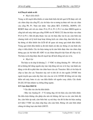 §å ¸n tèt nghiÖp                               NguyÔn Th¸i Häc - Líp T§H 46


4.4.ThuyÕt minh s¬ ®å
      • M¹ch ®iÒu khiÓn
Trong s¬ ®å m¹ch ®iÒu khiÓn cã mµn h×nh hiÓn thÞ kÕt qu¶ LCD ®−îc nèi víi
c¸c ch©n chip cña cæng P2, c¸c tÝn hiÖu vµo ra t−¬ng tù ®−îc nèi vµo c¸c ch©n
cña cæng P0, P1. N¨m nót nhÊn bµn phÝm SET, CANCEL, DOWN, UP,
RESET ®−îc nèi víi c¸c ch©n: P1.6, P1.4, P1.3, P1.2 vµ ch©n XRES ngoµi ra
cæng kÕt nèi m¸y tÝnh qua cæng COM vµo IC MAX 232 ®−a tÝn hiÖu vµo ch©n
P1.0 vµ P1.1. Khi ®ã phô thuéc vµo c¸c tÝn hiÖu ®Çu vµo lµ c¸c c¶m biÕn mµ
ch−¬ng tr×nh xö lý kÝch ho¹t hoÆc kh«ng kÝch c¸c ch©n chip, ®−a hiÓn thÞ c¸c
bé th«ng sè ®iÒu khiÓn lªn LCD ®Ó dÔ quan s¸t trong qu¸ tr×nh ®iÒu khiÓn.
Trong qu¸ tr×nh ®iÒu khiÓn ta ®· tiÕn hµnh cµi ®Æt c¸c th«ng sè cÊu h×nh cho
chip vi ®iÒu khiÓn. C¸c tÝn hiÖu t−¬ng tù tõ c¶m biÕn ®−îc ®−a vµo ch©n chip
th«ng qua c¸c bé biÕn ®æi ADC vµ c¸c kh©u khuyÕch ®¹i Gain ®Ó chip xö lý.
TÝn hiÖu ra tõ chip ®−îc ®−a tíi m¹ch lùc ®Ó kÝch ®ãng më c¸c r¬ le.
      • M¹ch lùc
   TÝn hiÖu ra tõ chip lµ kho¶ng 2 - 5 VDC vµ dßng kho¶ng 50 - 100 mA do
®ã ta kh«ng thÓ dïng nguån nµy trùc tiÕp ®ãng më c¸c r¬ le hay vËn hµnh c¸c
®éng c¬ do ®ã ta ph¶i ®−a vµo ch©n baz¬ cña c¸c Tranzitor. Khi cã tÝn hiÖu tõ
chip ra lµm cho c¸c Tranzitor nµy më vµ khi ®ã sÏ cho nguån 24VDC bªn
ngoµi truyÒn qua cuén d©y lµm viÖc cña c¸c r¬ le 24VDC ®Ó ®ãng më c¸c tiÕp
®iÓm nèi m¸y b¬m vµ c¸c van ®iÒu khiÓn víi nguån xoay chiÒu. C¸c diode
D1,D2, D3 lµm nhiÖm vô chèng dßng ng−îc.
4.5. Lùa chän thiÕt bÞ
      * C¸c ®Çu vµo cho bé ®iÒu khiÓn
      - §Çu vµo Analog [0 - 5 V] t−¬ng øng víi tÝn hiÖu cña c¶m biÕn nhiÖt.
Do ®iÒu kiÖn kh«ng cho phÐp cho nªn t«i kh«ng chÕ t¹o ra c¸c c¶m biÕn ®é
Èm, c¶m biÕn ¸p suÊt, c¶m biÕn bøc x¹ mµ thay vµo ®ã lµ ®−a tÝn hiÖu analog
tõ 0 ®Õn 5 VDC vµo ch©n chip thay cho c¶m biÕn. Riªng víi c¶m biÕn nhiÖt
chóng t«i dïng lo¹i c¶m biÕn LM335.


Khoa C¬ §iÖn                        - 93 -             Tr−êng §HNN I - Hμ Néi
 