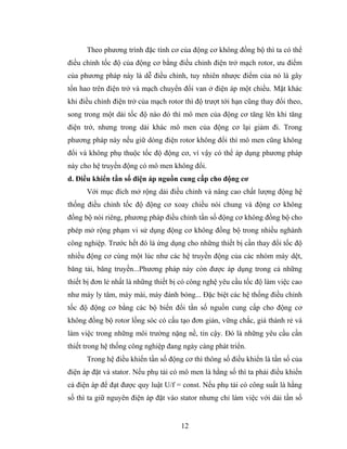 Theo phương trình đặc tính cơ của động cơ không đồng bộ thì ta có thể
điều chỉnh tốc độ của động cơ bằng điều chỉnh điện trở mạch rotor, ưu điểm
của phương pháp này là dễ điều chỉnh, tuy nhiên nhược điểm của nó là gây
tổn hao trên điện trở và mạch chuyển đổi van ở điện áp một chiều. Mặt khác
khi điều chỉnh điện trở của mạch rotor thì độ trượt tới hạn cũng thay đổi theo,
song trong một dải tốc độ nào đó thì mô men của động cơ tăng lên khi tăng
điện trở, nhưng trong dải khác mô men của động cơ lại giảm đi. Trong
phương pháp này nếu giữ dòng điện rotor không đổi thì mô men cũng không
đổi và không phụ thuộc tốc độ động cơ, vì vậy có thể áp dụng phương pháp
này cho hệ truyền động có mô men không đổi.
d. Điều khiển tần số điện áp nguồn cung cấp cho động cơ
      Với mục đích mở rộng dải điều chỉnh và nâng cao chất lượng động hệ
thống điều chỉnh tốc độ động cơ xoay chiều nói chung và động cơ không
đồng bộ nói riêng, phương pháp điều chỉnh tần số động cơ không đồng bộ cho
phép mở rộng phạm vi sử dụng động cơ không đồng bộ trong nhiều nghành
công nghiệp. Trước hết đó là ứng dụng cho những thiết bị cần thay đổi tốc độ
nhiều động cơ cùng một lúc như các hệ truyền động của các nhóm máy dệt,
băng tải, băng truyền...Phương pháp này còn được áp dụng trong cả những
thiết bị đơn lẻ nhất là những thiết bị có công nghệ yêu cầu tốc độ làm việc cao
như máy ly tâm, máy mài, máy đánh bóng... Đặc biệt các hệ thống điều chỉnh
tốc độ động cơ bằng các bộ biến đổi tần số nguồn cung cấp cho động cơ
không đồng bộ rotor lồng sóc có cấu tạo đơn giản, vững chắc, giá thành rẻ và
làm việc trong những môi trường nặng nề, tin cậy. Đó là những yêu cầu cần
thiết trong hệ thống công nghiệp đang ngày càng phát triển.
      Trong hệ điều khiển tần số động cơ thì thông số điều khiển là tần số của
điện áp đặt và stator. Nếu phụ tải có mô men là hằng số thì ta phải điều khiển
cả điện áp để đạt được quy luật U/f = const. Nếu phụ tải có công suất là hằng
số thì ta giữ nguyên điện áp đặt vào stator nhưng chỉ làm việc với dải tần số


                                      12
 