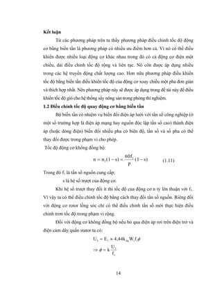 Kết luận
      Từ các phương pháp trên ta thấy phương pháp điều chỉnh tốc độ động
cơ bằng biến tần là phương pháp có nhiều ưu điểm hơn cả. Vì nó có thể điều
khiển được nhiều loại động cơ khác nhau trong đó có cả động cơ điện một
chiều, dải điều chỉnh tốc độ rộng và liên tục. Nó còn được áp dụng nhiều
trong các hệ truyền động chất lượng cao. Hơn nữa phương pháp điều khiển
tốc độ bằng biến tần điều khiển tốc độ của động cơ xoay chiều một pha đơn giản
và thích hợp nhất. Nên phương pháp này sẽ được áp dụng trong đề tài này để điều
khiển tốc độ gió cho hệ thống sấy nông sản trong phòng thí nghiệm.
1.2 Điều chỉnh tốc độ quay động cơ bằng biến tần
      Bộ biến tần có nhiệm vụ biến đổi điện áp lưới với tần số công nghiệp (ở
một số trường hợp là điện áp mạng hay nguồn độc lập tần số cao) thành điện
áp (hoặc dòng điện) biến đổi nhiều pha có biên độ, tần số và số pha có thể
thay đổi được trong phạm vi cho phép.
Tốc độ động cơ không đồng bộ:
                                               60f1
                           n = n 1 (1 − s) =        (1 − s)    (1.11)
                                                p
Trong đó f1 là tần số nguồn cung cấp;
           s là hệ số trượt của động cơ.
      Khi hệ số trượt thay đổi ít thì tốc độ của động cơ n tỷ lên thuận với f1.
Vì vậy ta có thể điều chỉnh tốc độ bằng cách thay đổi tần số nguồn. Riêng đối
với động cơ rotor lồng sóc chỉ có thể điều chỉnh tần số mới thực hiện điều
chỉnh trơn tốc độ trong phạm vi rộng.
      Đối với động cơ không đồng bộ nếu bỏ qua điện áp rơi trên điện trở và
điện cảm dây quấn stator ta có:
                           U 1 = E 1 ≈ 4,44k dq W1f1φ
                                     U1
                           ⇒φ =k
                                     f1



                                        14
 