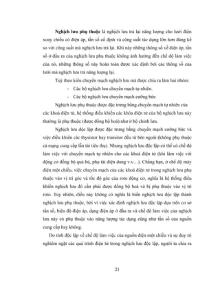 Nghịch lưu phụ thuộc là nghịch lưu trả lại năng lượng cho lưới điện
xoay chiều có điện áp, tần số cố định và công suất tác dụng lớn hơn đáng kể
so với công suất mà nghịch lưu trả lại. Khi này những thông số về điện áp, tần
số ở đầu ra của nghịch lưu phụ thuộc không ảnh hưởng đến chế độ làm việc
của nó, những thông số này hoàn toàn được xác định bởi các thông số của
lưới mà nghịch lưu trả năng lượng lại.
      Tuỳ theo kiểu chuyển mạch nghịch lưu mà được chia ra làm hai nhóm:
            - Các bộ nghịch lưu chuyển mạch tự nhiên.
            - Các bộ nghịch lưu chuyển mạch cưỡng bức
      Nghịch lưu phụ thuộc được đặc trưng bằng chuyển mạch tự nhiên của
các khoá điện tử, hệ thống điều khiển các khóa điện tử của bộ nghịch lưu này
thường là phụ thuộc (được đồng bộ hoá) như ở bộ chỉnh lưu.
      Nghịch lưu độc lập được đặc trưng bằng chuyển mạch cưỡng bức và
việc điều khiển các thysistor hay transitor đều từ bên ngoài (không phụ thuộc
cả mạng cung cấp lẫn tải tiêu thụ). Nhưng nghịch lưu độc lập có thể có chế độ
làm việc với chuyển mạch tự nhiên cho các khoá điện tử (khi làm việc với
động cơ đồng bộ quá bù, phụ tải điện dung v.v…). Chẳng hạn, ở chế độ máy
điện một chiều, việc chuyển mạch của các khoá điện tử trong nghịch lưu phụ
thuộc vào vị trí góc và tốc độ góc của roto động cơ, nghĩa là hệ thống điều
khiển nghịch lưu đó cần phải được đồng bộ hoá và bị phụ thuộc vào vị trí
roto. Tuy nhiên, điều này không có nghĩa là biến nghịch lưu độc lập thành
nghịch lưu phụ thuộc, bởi vì việc xác định nghịch lưu độc lập dựa trên cơ sở
tần số, biên độ điện áp, dạng điện áp ở đầu ra và chế độ làm việc của nghịch
lưu này có phụ thuộc vào năng lượng tác dụng cũng như tần số của nguồn
cung cấp hay không.
   Do tính độc lập về chế độ làm việc của nguồn điện một chiều và sự duy trì
nghiêm ngặt các quá trình điện từ trong nghịch lưu độc lập, người ta chia ra




                                     21
 
