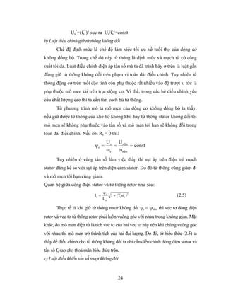Us*=(fs*)2 suy ra Us/fs2=const
b) Luật điều chỉnh giữ từ thông không đổi
       Chế độ định mức là chế độ làm việc tối ưu về tuổi thọ của động cơ
không đồng bộ. Trong chế độ này từ thông là định mức và mạch từ có công
suất tối đa. Luật điều chỉnh điện áp tần số mà ta đã trình bày ở trên là luật gần
đúng giữ từ thông không đổi trên phạm vi toàn dải điều chỉnh. Tuy nhiên từ
thông động cơ trên mỗi đặc tính còn phụ thuộc rất nhiều vào độ trượt s, tức là
phụ thuộc mô men tải trên trục động cơ. Vì thế, trong các hệ điều chỉnh yêu
cầu chất lượng cao thì ta cần tìm cách bù từ thông.
       Từ phương trình mô tả mô men của động cơ không đồng bộ ta thấy,
nếu giữ được từ thông của khe hở không khí hay từ thông stator không đổi thì
mô men sẽ không phụ thuộc vào tần số và mô men tới hạn sẽ không đổi trong
toàn dải điềi chỉnh. Nếu coi Rs = 0 thì:
                                     U s U sdm
                            ψs =        =      = const
                                     ωs ωsdm
       Tuy nhiên ở vùng tần số làm việc thấp thì sụt áp trên điện trở mạch
stator đáng kể so với sụt áp trên điện cảm stator. Do đó từ thông cũng giảm đi
và mô men tới hạn cũng giảm.
Quan hệ giữa dòng điện stator và từ thông rotor như sau:
                                   ψr
                            Is =      1 + (Tr ωs ) 2                    (2.5)
                                   Lm

       Thực tế là khi giữ từ thông rotor không đổi ψr = ψrdm thì vec tơ dòng điện
rotor và vec tơ từ thông rotor phải luôn vuông góc với nhau trong không gian. Mặt
khác, do mô men điện từ là tích vec tơ của hai vec tơ này nên khi chúng vuông góc
với nhau thì mô men trở thành tích của hai đại lượng. Do đó, từ biểu thức (2.5) ta
thấy để điều chỉnh cho từ thông không đổi ta chỉ cần điều chỉnh dòng điện stator và
tần số fs sao cho thoả mãn biểu thức trên.
c) Luật điều khiển tần số trượt không đổi


                                             24
 