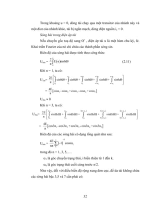 Trong khoảng u = 0, dòng tải chạy qua một transitor của nhánh này và
một điot của nhánh khác, tải bị ngắn mạch, dòng điện nguồn is = 0.
      Sóng hài trong điện áp tải
      Nếu chuyển gốc toạ độ sang O’ , điện áp tải u là một hàm chu kỳ, lẻ.
Khai triển Fourier của nó chỉ chứa các thành phần sóng sin.
      Biên độ của sóng hài được tính theo công thức:
                 π
               2
                   E ( α )sinθdθ
               π∫
      Unm =                                                                                 (2.11)
                 0


      Khi n = 1, ta có:

           2E ⎡ 2                                                                            ⎤
                     α      4    α         π-α5              π-α3               π-α1

      U1m=    ⎢ ∫ sinθdθ + ∫ sinθdθ +       ∫     sinθdθ +    ∫      sinθdθ +    ∫    sinθdθ ⎥
            π ⎢ α1
              ⎣            α3               α5               π-α 4              π-α 2        ⎥
                                                                                             ⎦
              4E
          =      [cosα1 - cosα 2 + cosα3 - cosα 4 + cosα5 ]
               π

      U2m ≈ 0
      Khi n = 3, ta có:
                               3( π -α 5 ) 3 ( π -α 3 ) 3 ( π -α1 )
     2E ⎡ 2                                                          ⎤
          3α        3α 4

U3m=    ⎢ ∫ sinΩdΩ + ∫ sinΩdΩ + ∫ sinΩdΩ + ∫ sinΩdΩ + ∫ sinΩdΩ ⎥
      π ⎢ 3α1                                                        ⎥
        ⎣           3α 3         3α 5      3 ( π -α 4 ) 3 ( π -α 2 ) ⎦

         4E
     =      [cos3α1 - cos3α 2 + cos3α3 - cos3α 4 + cos3α5 ]
          π
      Biên độ của các sóng hài có dạng tổng quát như sau:
                           i-1
            4E 1
      Unm =   ∑ ( -1) cosnα1
            nπ k
      trong đó n = 1, 3, 5, …
         α1 là góc chuyển trạng thái, i biến thiên từ 1 đến k.
         αk là góc trạng thái cuối cùng trước π/2.
      Như vậy, đối với điều biến độ rộng xung đơn cực, để da tải không chứa
các sóng hài bậc 3,5 và 7 cần phải có:




                                                 32
 