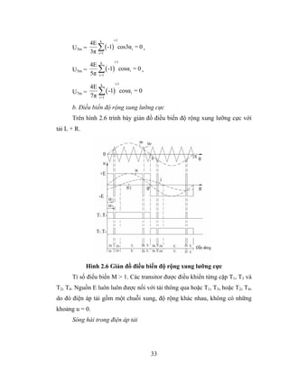 i-1
            4E k
      U3m =    ∑ ( -1) cos3αi = 0 ,
            3π i=1
                       i-1
            4E k
      U5m =    ∑ ( -1) cosαi = 0 ,
            5π i=1
                        i-1
            4E k
      U7m =    ∑ ( -1) cosαi = 0
            7π i=1
      b. Điều biến độ rộng xung lưỡng cực
      Trên hình 2.6 trình bày giản đồ điều biến độ rộng xung lưỡng cực với
tải L + R.




             Hình 2.6 Giản đồ điều biến độ rộng xung lưỡng cực
      Tỉ số điểu biến M > 1. Các transitor được điều khiển từng cặp T1, T3 và
T2, T4. Nguồn E luôn luôn được nối với tải thông qua hoặc T1, T3, hoặc T2, T4,
do đó điện áp tải gồm một chuỗi xung, độ rộng khác nhau, không có những
khoảng u = 0.
      Sóng hài trong điện áp tải




                                      33
 