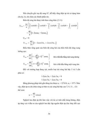 Nếu chuyển gốc toạ độ sang O’, dễ thấy rằng điện áp tải có dạng hàm
chu kỳ, lẻ, chỉ chứa các thành phần sin.
      Biên độ sóng hài được tính theo công thức (2.11):

        2E       ⎡ α2         α2            π -α 2              π -α 1               π            ⎤
  U1m =          ⎢ ∫ sinθdθ - ∫ sinθdθ +      ∫      sinθdθ -     ∫      sinθdθ +     ∫    sinθdθ ⎥
         π       ⎢0
                 ⎣            α1             α2                 π -α 2              π -α 1        ⎥
                                                                                                  ⎦
                 4E
             =      [1- 2cosα1 + 2cosα2 ]
                  π
      U2m = 0
                   4E
       U 3m =         [1 − 2 co s3 α 1 + 2cos3 α 2 ]
                   3π
      Biểu thức tổng quát của biên độ sóng hài của điều biến độ rộng xung
lưỡng cực:
               4E ⎡       k
                                       ⎤
                  ⎢1 − 2∑ ( −1) cosα i ⎥
                               i −1
      U nm   =                                          khi u bắt đầu bằng một xung dương
               nπ ⎣     i =1           ⎦
               4E ⎡      k
                                      ⎤
                  ⎢-1+ 2∑ ( -1) cosαi ⎥
                               i-1
      U nm   =                                          khi u bắt đầu bằng một xung âm.
               nπ ⎣     i=1           ⎦
      Đối với trường hợp đang xét, muốn loại trừ sóng hài bậc 3 và 5 cần
phải có:
                                  1-2cos 3α1 + 2cos 3α2 = 0
                                  1-2cos 5α1 + 2cos 5α2 = 0
      Bằng phương pháp tính gần đúng tìm được α1 = 23o616, α2 = 33o3. Như
vậy, điện áp ra chỉ chứa sóng cơ bản và các sóng hài bậc cao 7, 9, 11… Có
thể xem:
                      4E
                 u=      sinω t
                       π
      Nghịch lưu điện áp khi làm việc với tải có tính chất dung kháng, điện
áp tăng vọt ở đầu ra của nghịch lưu độc lập nguồn điện áp (lúc thay đổi cực




                                            34
 