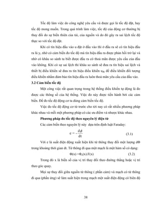 Tốc độ làm việc do công nghệ yêu cầu và được gọi là tốc độ đặt, hay
tốc độ mong muốn. Trong quá trình làm việc, tốc độ của động cơ thường bị
thay đổi do sự biến thiên của tải, của nguồn và do đó gây ra sai lệch tốc độ
thực so với tốc độ đặt.
      Khi có tín hiệu đầu vào u đặt ở đầu vào thì ở đầu ra sẽ có tín hiệu đầu
ra là y, nhờ có cảm biến đo tốc độ mà tín hiệu đầu ra được phản hồi trở lại và
nhờ có khâu so sánh ta biết được đầu ra có thoả mãn được yêu cầu của đầu
vào không. Khi có sự sai lệch thì khâu so sánh sẽ đưa ra tín hiệu sai lệch và
thiết bị điều khiển sẽ đưa ra tín hiệu điều khiển uđk để điều khiển đối tượng
điều khiển nhằm đảm bảo tín hiệu đầu ra luôn thoả mãn yêu cầu của đầu vào.
3.2 Cảm biến tốc độ
      Một công việc rất quan trọng trong hệ thống điều khiển tự động là đo
được các thông số của hệ thống. Việc đo này được tiến hành bởi các cảm
biến. Để đo tốc độ động cơ ta dùng cảm biến tốc độ.
      Việc đo tốc độ động cơ từ trước cho tới nay có rất nhiều phương pháp
khác nhau và mỗi một phương pháp có các ưu điểm và nhược khác nhau.
      Phương pháp đo tốc độ theo nguyên lý điện từ
      Các cảm biến theo nguyên lý này dựa trên định luật Faraday:
                                 dφ
                           e=-                                      (3.1)
                                 dt
      Với e là suất điện động xuất hiện khi từ thông thay đổi một lượng dΦ
trong khoảng thời gian dt. Từ thông đi qua một mạch là một hàm số có dạng:
                           Φ(x) =Φo(x).F(x)                          (3.2)
      Trong đó x là biến số của vị trí thay đổi theo đường thẳng hoặc vị trí
theo góc quay.
      Mọi sự thay đổi giữa nguồn từ thông ( phần cảm) và mạch có từ thông
đi qua (phần ứng) sẽ làm suất hiện trong mạch một suất điện động có biên độ




                                      38
 