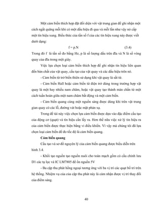 Một cảm biến thích hợp đặt đối diện với vật trung gian để ghi nhận một
cách ngắt quãng mỗi khi có một dấu hiệu đi qua và mỗi lần như vậy nó cấp
một tín hiệu xung. Biểu thức của tấn số f của các tín hiệu xung này được viết
dưới dạng:
                          f = p.N                                    (3.4)
Trong đó f là tần số đo bằng Hz, p là số lượng dấu trên đĩa và N là số vòng
quay của đĩa trong một giây.
      Việc lựa chọn loại cảm biến thích hợp để ghi nhận tín hiệu liên quan
đến bản chất của vật quay, cấu tạo của vật quay và các dấu hiệu trên nó.
      - Cảm biến từ trở biến thiên sử dụng khi vật quay là sắt từ.
      - Cảm biến Hall hoặc cảm biến từ điện trở dùng trong trường hợp vật
quay là một hay nhiều nam châm, hoặc vật quay tạo thành màn chắn từ một
cách tuần hoàn giữa một nam châm bất động và một cảm biến.
      - Cảm biến quang cùng một nguồn sáng được dùng khi trên vật trung
gian quay có các lỗ, đường vát hoặc mặt phản xạ.
      Trong đề tài này việc chọn lựa cảm biến được dựa vào đặc điểm cấu tạo
của động cơ (quạt) và tín hiệu cần lấy ra. Hơn thế nữa việc xử lý tín hiệu ra
của cảm biến được thực hiện bằng vi điều khiển. Vì vậy mà chúng tôi đã lựa
chọn loại cảm biến để đo tốc độ là cảm biến quang.
      Cảm biến quang
      Cấu tạo và sơ đồ nguyên lý của cảm biến quang được biểu diễn trên
hình 3.4.
      - Khối tạo nguồn tạo nguồn nuôi cho toàn mạch gồm có cầu chỉnh lưu
D1 các tụ lọc và IC LM7805 để ổn nguồn 5V
      - Ba cặp thu phát hồng ngoại tương ứng với ba vị trí các quạt bố trí trên
hệ thống. Nhiệm vụ của của cặp thu phát này là cảm nhận được vị trí thay đổi
của điểm sáng.




                                      40
 