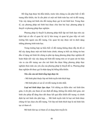 Để tổng hợp được bộ điều khiển, trước tiên chúng ta cần phải biết về đối
tượng điều khiển, tức là cần phải có một mô hình toán học mô tả đối tượng.
Việc xây dựng mô hình cho đối tượng được gọi là mô hình hoá. Trong thực
tế, các phương pháp mô hình hoá được chia làm hai loại: phương pháp lý
thuyết và phương pháp thực nghiệm.

      Phương pháp lý thuyết là phương pháp thiết lập mô hình dựa trên các
định luật có sẵn về quan hệ vật lý bên trong và quan hệ giao tiếp với môi
trường bên ngoài của đối tượng. Các quan hệ này được mô tả dưới dạng
những phương trình toán học.

      Trong trường hợp sự hiểu biết về đối tượng không được đầy đủ để có
thể xây dựng được một mô hình hoàn chỉnh, nhưng ta biết các thông tin ban
đầu về dạng mô hình thì chúng ta phải áp dụng phương pháp thực nghiệm để
hoàn thiện nốt việc xây dựng mô hình đối tượng trên cơ sở quan sát tín hiệu
vào ra của đối tượng sao cho mô hình thu được bằng phương pháp thực
nghiệm thoả mãn các yêu cầu của phương pháp lý thuyết đề ra. Phương pháp
thực nghiệm đó được gọi là nhận dạng hệ thống điều khiển.

      Yêu cầu của mô hình tổng hợp được là:

      - Mô hình phải thuộc lớp mô hình tuyến tính thích hợp.

      - Mô hình phải có sai số với đối tượng là nhỏ nhất.

      Loại mô hình được lựa chọn: Với những ưu điểm như: mô hình đơn
giản, ít chi phí, các tham số xác định dễ dàng, không tốn nhiều thời gian, mô
hình cho phép dễ dàng theo dõi được kết quả điều khiển đối tượng và chỉnh
định lại mô hình cho phù hợp, … Mô hình tuyến tính là loại mô hình được
chúng tôi lựa chọn cho đối tượng. Với lớp mô hình thích hợp là mô hình liên
tục có tham số.

      Mô hình liên tục có tham số có dạng hàm truyền là:



                                     46
 