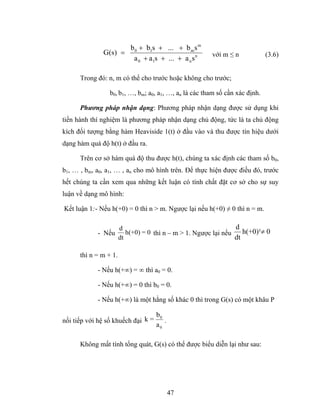 b 0 + b1s + ... + b m s m
              G(s) =                                    với m ≤ n            (3.6)
                      a 0 + a1s + ... + a n s n

      Trong đó: n, m có thể cho trước hoặc không cho trước;

                 b0, b1, …, bm; a0, a1, …, an là các tham số cần xác định.

      Phương pháp nhận dạng: Phương pháp nhận dạng được sử dụng khi
tiến hành thí nghiệm là phương pháp nhận dạng chủ động, tức là ta chủ động
kích đối tượng bằng hàm Heaviside 1(t) ở đầu vào và thu được tín hiệu dưới
dạng hàm quá độ h(t) ở đầu ra.

      Trên cơ sở hàm quá độ thu được h(t), chúng ta xác định các tham số b0,
b1, … , bm, a0, a1, … , an cho mô hình trên. Để thực hiện được điều đó, trước
hết chúng ta cần xem qua những kết luận có tính chất đặt cơ sở cho sự suy
luận về dạng mô hình:

Kết luận 1:- Nếu h(+0) = 0 thì n > m. Ngược lại nếu h(+0) ≠ 0 thì n = m.

                       d                                         d
            - Nếu         h(+0) = 0 thì n – m > 1. Ngược lại nếu    h(+0)¹≠ 0
                       dt                                        dt

      thì n = m + 1.

            - Nếu h(+∞) = ∞ thì a0 = 0.

            - Nếu h(+∞) = 0 thì b0 = 0.

            - Nếu h(+∞) là một hằng số khác 0 thì trong G(s) có một khâu P

                                    b0
nối tiếp với hệ số khuếch đại k =      .
                                    a0

      Không mất tính tổng quát, G(s) có thể được biểu diễn lại như sau:




                                           47
 