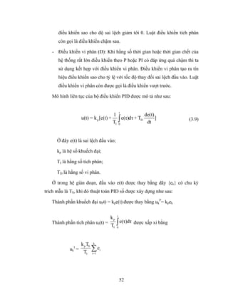 điều khiển sao cho độ sai lệch giảm tới 0. Luật điều khiển tích phân
      còn gọi là điều khiển chậm sau.

   - Điều khiển vi phân (D): Khi hằng số thời gian hoặc thời gian chết của
      hệ thống rất lớn điều khiển theo P hoặc PI có đáp ứng quá chậm thì ta
      sử dụng kết hợp với điều khiển vi phân. Điều khiển vi phân tạo ra tín
      hiệu điều khiển sao cho tỷ lệ với tốc độ thay đổi sai lệch đầu vào. Luật
      điều khiển vi phân còn được gọi là điều khiển vượt trước.

   Mô hình liên tục của bộ điều khiển PID được mô tả như sau:


                                               t
                                     1              de(t)
                   u(t) = k p [e(t) + ∫ e(τ)dτ + TD       ]              (3.9)
                                     TI 0            dt


      Ở đây e(t) là sai lệch đầu vào;

      kp là hệ số khuếch đại;

      TI là hằng số tích phân;

      TD là hằng số vi phân.

   Ở trong hệ gián đoạn, đầu vào e(t) được thay bằng dãy {ek} có chu kỳ
trích mẫu là TS, khi đó thuật toán PID số được xây dựng như sau:

   Thành phần khuếch đại uPt) = kpe(t) được thay bằng ukP= kpek

                                           t
                                      kp
   Thành phần tích phân uI(t) =
                                      TI   ∫ e(τ)dτ được xấp xỉ bằng
                                           0




                   k p TS   k
              I
            uk =
                    TI
                            ∑e
                            i=1
                                  i




                                               52
 
