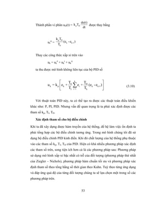 de(t)
   Thành phần vi phân uD(t) = k p TD                được thay bằng
                                               dt


                      k p TD
             uk D =            (ek - ek-1 )
                       TS


   Thay các công thức xấp xỉ trên vào

             uk = ukP + ukI + ukD

   ta thu được mô hình không liên tục của bộ PID số


                       ⎡     TS k   T                 ⎤
             u k = k p ⎢e k + ∑ ei + D (e k - e k-1 ) ⎥              (3.10)
                       ⎣     TI i=1 TS                ⎦


   Với thuật toán PID này, ta có thể tạo ra được các thuật toán điều khiển
khác như: P, PI, PID. Nhưng vấn đề quan trọng là ta phải xác định được các
tham số kp, TI, TD.

   Xác định tham số cho bộ điều chỉnh

Khi ta đã xây dựng được hàm truyền của hệ thống, để hệ làm việc ổn định ta
phải tổng hợp các bộ điều chỉnh tương ứng. Trong mô hình chúng tôi đã sử
dụng bộ điều chỉnh PID kinh điển. Khi đó chất lượng của hệ thống phụ thuộc
vào các tham số kp, TI, TD của PID. Hiện có khá nhiều phương pháp xác định
các tham số trên, song tiện ích hơn cả là các phương pháp sau: Phương pháp
sử dụng mô hình xấp xỉ bậc nhất có trễ của đối tượng (phương pháp thứ nhất
của Ziegler – Nichols), phương pháp hàm chuẩn tối ưu và phương pháp xác
định tham số theo tổng hằng số thời gian theo Kuhn. Tuỳ theo từng ứng dụng
và đáp ứng quá độ của từng đối tượng chúng ta sẽ lựa chọn một trong số các
phương pháp trên.


                                              53
 