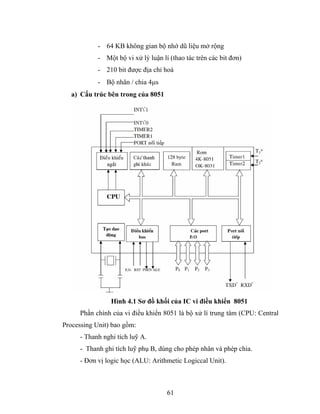 - 64 KB không gian bộ nhớ dũ liệu mở rộng
            - Một bộ vi xử lý luận lí (thao tác trên các bit đơn)
            - 210 bit được địa chỉ hoá
            - Bộ nhân / chia 4μs
   a) Cấu trúc bên trong của 8051




                 Hình 4.1 Sơ đồ khối của IC vi điều khiển 8051
      Phần chính của vi điều khiển 8051 là bộ xử lí trung tâm (CPU: Central
Processing Unit) bao gồm:
      - Thanh nghi tích luỹ A.
      - Thanh ghi tích luỹ phụ B, dùng cho phép nhân và phép chia.
      - Đơn vị logic học (ALU: Arithmetic Logiccal Unit).



                                     61
 