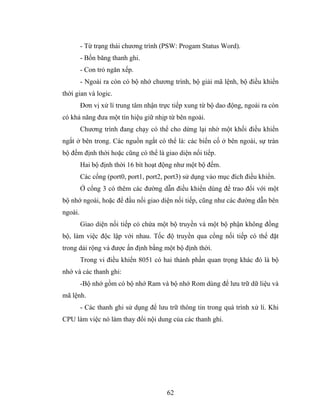 - Từ trạng thái chương trình (PSW: Progam Status Word).
         - Bốn băng thanh ghi.
         - Con trỏ ngăn xếp.
         - Ngoài ra còn có bộ nhớ chương trình, bộ giải mã lệnh, bộ điều khiển
thời gian và logic.
         Đơn vị xử lí trung tâm nhận trực tiếp xung từ bộ dao động, ngoài ra còn
có khả năng đưa một tín hiệu giữ nhịp từ bên ngoài.
         Chương trình đang chạy có thể cho dừng lại nhờ một khối điều khiển
ngắt ở bên trong. Các nguồn ngắt có thể là: các biến cố ở bên ngoài, sự tràn
bộ đếm định thời hoặc cũng có thể là giao diện nối tiếp.
         Hai bộ định thời 16 bít hoạt động như một bộ đếm.
         Các cổng (port0, port1, port2, port3) sử dụng vào mục đích điều khiển.
         Ở cổng 3 có thêm các đường dẫn điều khiển dùng để trao đổi với một
bộ nhớ ngoài, hoặc để đầu nối giao diện nối tiếp, cũng như các đường dẫn bên
ngoài.
         Giao diện nối tiếp có chứa một bộ truyền và một bộ phận không đồng
bộ, làm việc độc lập với nhau. Tốc độ truyền qua cổng nối tiếp có thể đặt
trong dải rộng và được ấn định bằng một bộ định thời.
         Trong vi điều khiển 8051 có hai thành phần quan trọng khác đó là bộ
nhớ và các thanh ghi:
         -Bộ nhớ gồm có bộ nhớ Ram và bộ nhớ Rom dùng để lưu trữ dữ liệu và
mã lệnh.
         - Các thanh ghi sử dụng để lưu trữ thông tin trong quá trình xử lí. Khi
CPU làm việc nó làm thay đổi nội dung của các thanh ghi.




                                        62
 